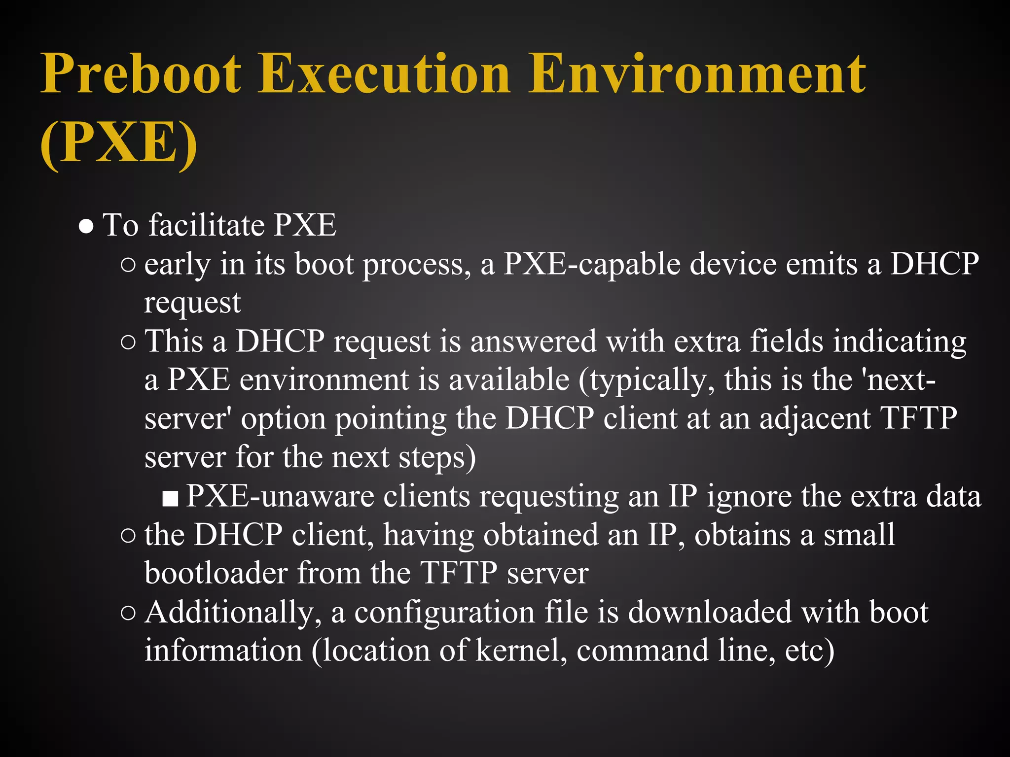 Preboot Execution Environment
(PXE)
 ● To facilitate PXE
    ○ early in its boot process, a PXE-capable device emits a DHCP
      request
    ○ This a DHCP request is answered with extra fields indicating
      a PXE environment is available (typically, this is the 'next-
      server' option pointing the DHCP client at an adjacent TFTP
      server for the next steps)
       ■ PXE-unaware clients requesting an IP ignore the extra data
    ○ the DHCP client, having obtained an IP, obtains a small
      bootloader from the TFTP server
    ○ Additionally, a configuration file is downloaded with boot
      information (location of kernel, command line, etc)
 