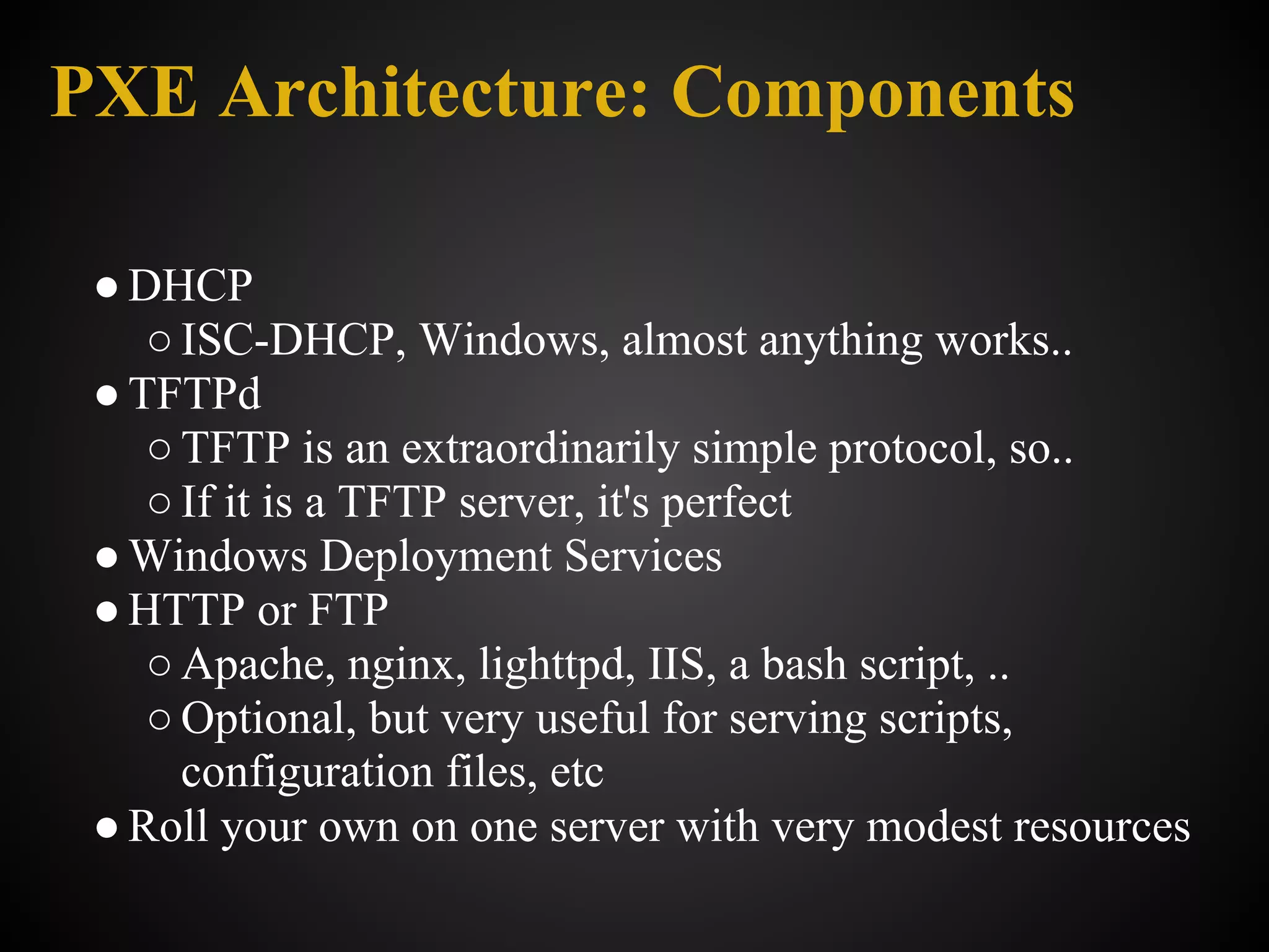 PXE Architecture: Components

 ● DHCP
    ○ ISC-DHCP, Windows, almost anything works..
 ● TFTPd
    ○ TFTP is an extraordinarily simple protocol, so..
    ○ If it is a TFTP server, it's perfect
 ● Windows Deployment Services
 ● HTTP or FTP
    ○ Apache, nginx, lighttpd, IIS, a bash script, ..
    ○ Optional, but very useful for serving scripts,
      configuration files, etc
 ● Roll your own on one server with very modest resources
 
