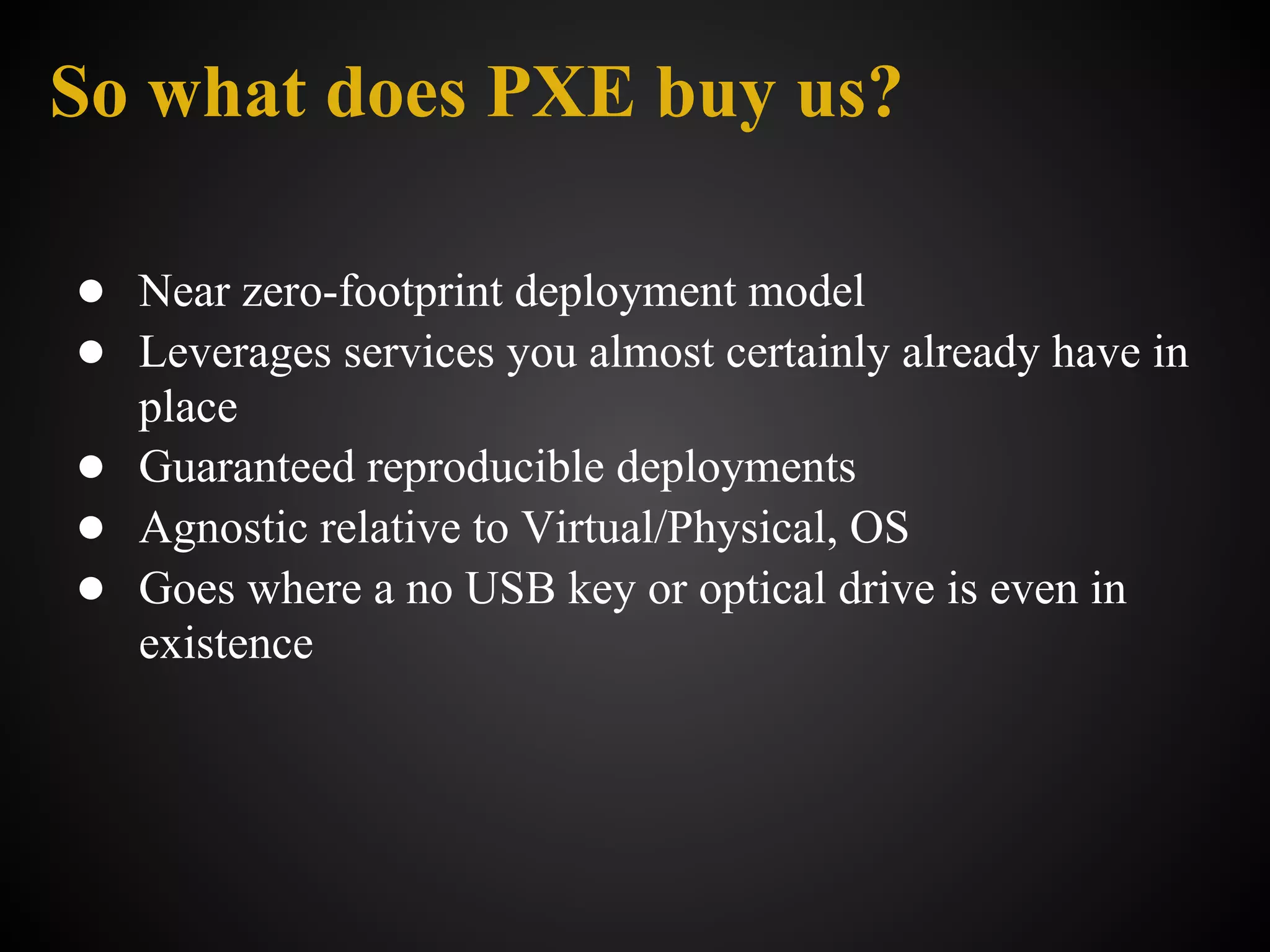 So what does PXE buy us?

● Near zero-footprint deployment model
● Leverages services you almost certainly already have in
  place
● Guaranteed reproducible deployments
● Agnostic relative to Virtual/Physical, OS
● Goes where a no USB key or optical drive is even in
  existence
 