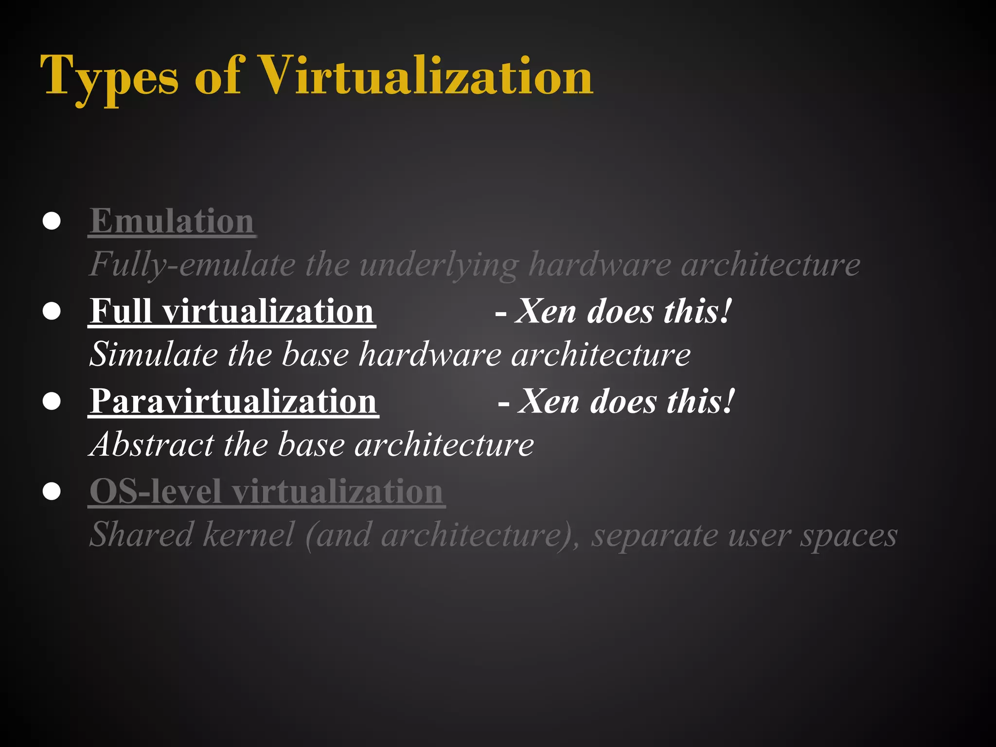 Types of Virtualization

● Emulation
  Fully-emulate the underlying hardware architecture
● Full virtualization         - Xen does this!
  Simulate the base hardware architecture
● Paravirtualization          - Xen does this!
  Abstract the base architecture
● OS-level virtualization
  Shared kernel (and architecture), separate user spaces
 