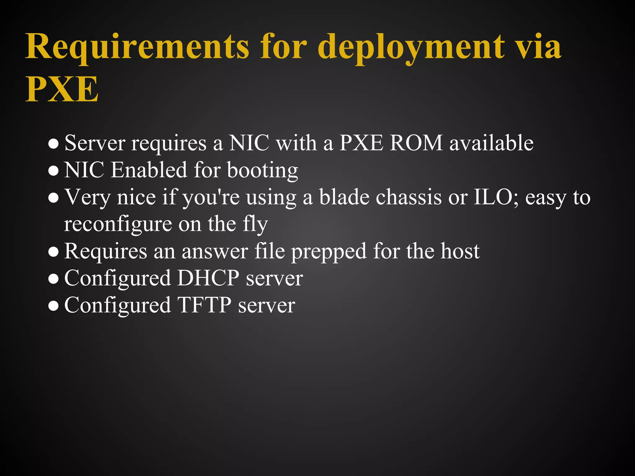 Requirements for deployment via
PXE
 ● Server requires a NIC with a PXE ROM available
 ● NIC Enabled for booting
 ● Very nice if you're using a blade chassis or ILO; easy to
   reconfigure on the fly
 ● Requires an answer file prepped for the host
 ● Configured DHCP server
 ● Configured TFTP server
 