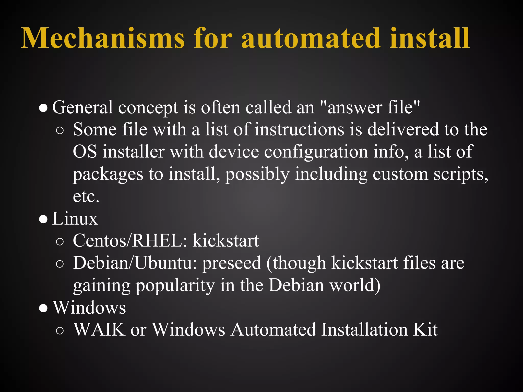 Mechanisms for automated install

 ● General concept is often called an "answer file"
   ○ Some file with a list of instructions is delivered to the
     OS installer with device configuration info, a list of
     packages to install, possibly including custom scripts,
     etc.
 ● Linux
   ○ Centos/RHEL: kickstart
   ○ Debian/Ubuntu: preseed (though kickstart files are
     gaining popularity in the Debian world)
 ● Windows
   ○ WAIK or Windows Automated Installation Kit
 