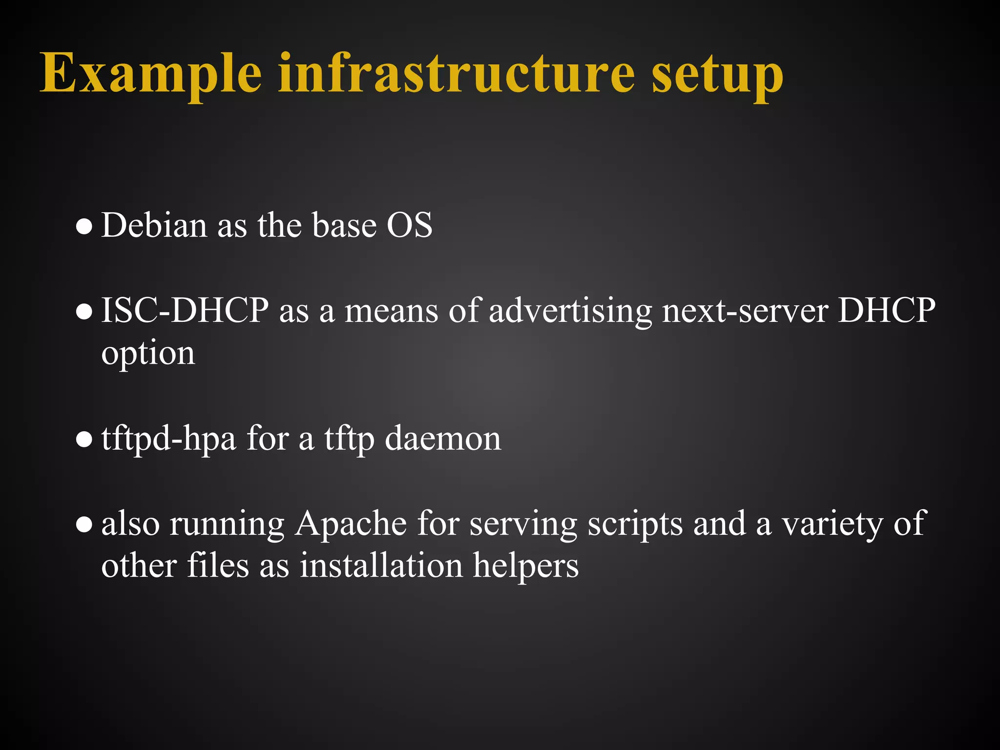 Example infrastructure setup

 ● Debian as the base OS

 ● ISC-DHCP as a means of advertising next-server DHCP
   option

 ● tftpd-hpa for a tftp daemon

 ● also running Apache for serving scripts and a variety of
   other files as installation helpers
 