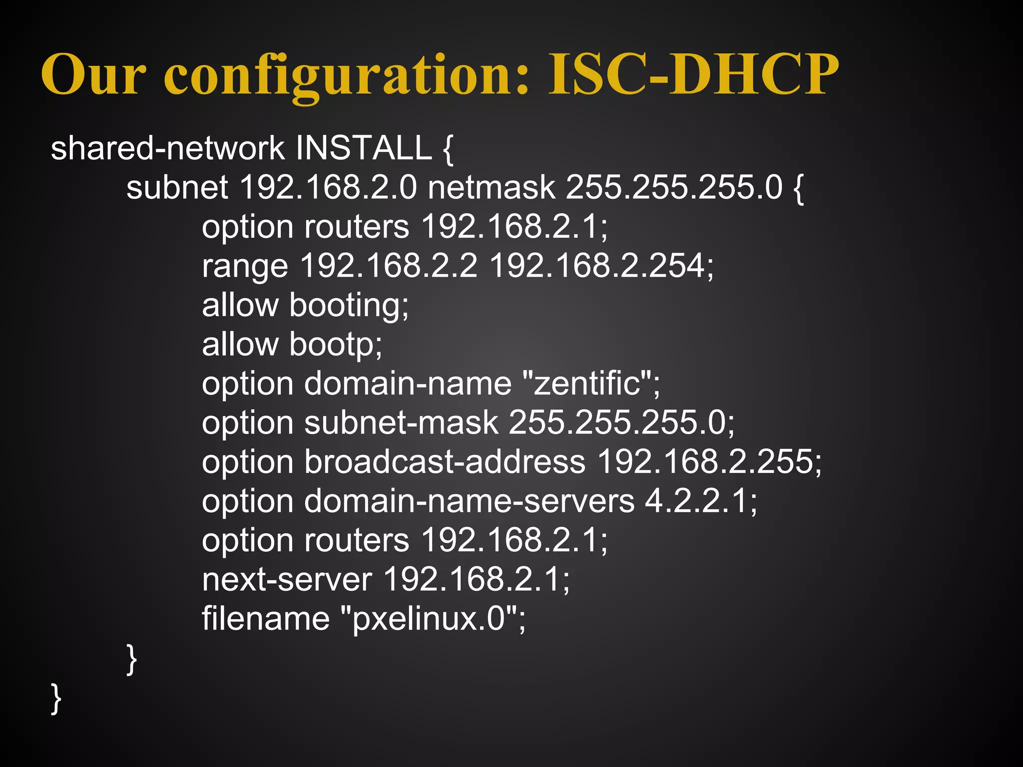 Our configuration: ISC-DHCP
shared-network INSTALL {
    subnet 192.168.2.0 netmask 255.255.255.0 {
         option routers 192.168.2.1;
         range 192.168.2.2 192.168.2.254;
         allow booting;
         allow bootp;
         option domain-name "zentific";
         option subnet-mask 255.255.255.0;
         option broadcast-address 192.168.2.255;
         option domain-name-servers 4.2.2.1;
         option routers 192.168.2.1;
         next-server 192.168.2.1;
         filename "pxelinux.0";
    }
}
 