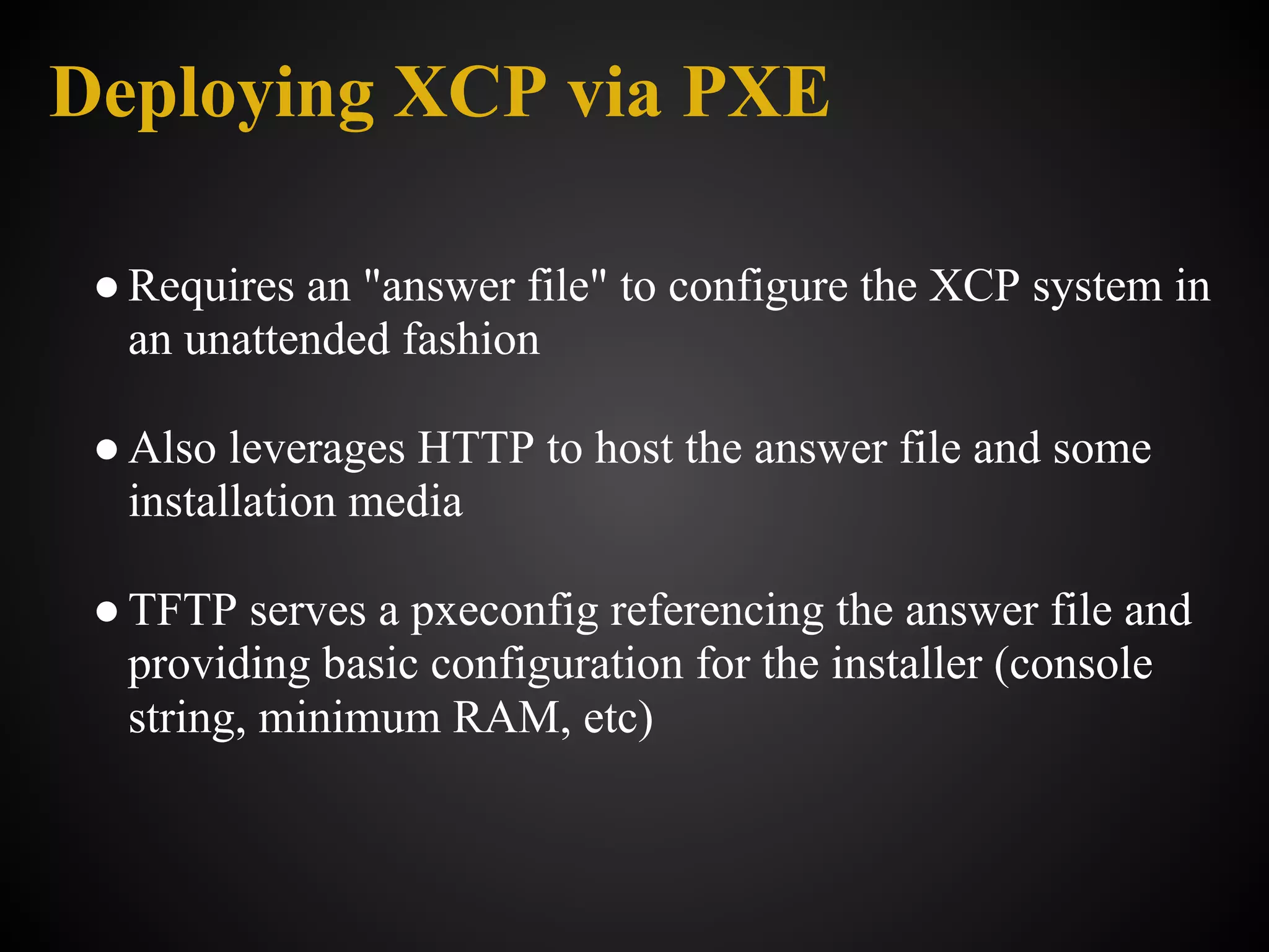 Deploying XCP via PXE

 ● Requires an "answer file" to configure the XCP system in
   an unattended fashion

 ● Also leverages HTTP to host the answer file and some
   installation media

 ● TFTP serves a pxeconfig referencing the answer file and
   providing basic configuration for the installer (console
   string, minimum RAM, etc)
 