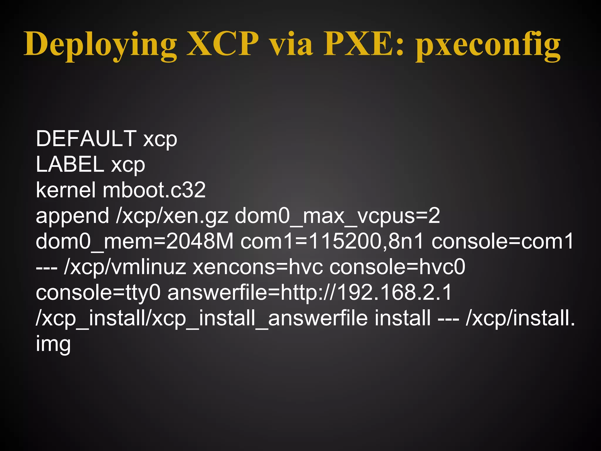 Deploying XCP via PXE: pxeconfig

DEFAULT xcp
LABEL xcp
kernel mboot.c32
append /xcp/xen.gz dom0_max_vcpus=2
dom0_mem=2048M com1=115200,8n1 console=com1
--- /xcp/vmlinuz xencons=hvc console=hvc0
console=tty0 answerfile=http://192.168.2.1
/xcp_install/xcp_install_answerfile install --- /xcp/install.
img
 