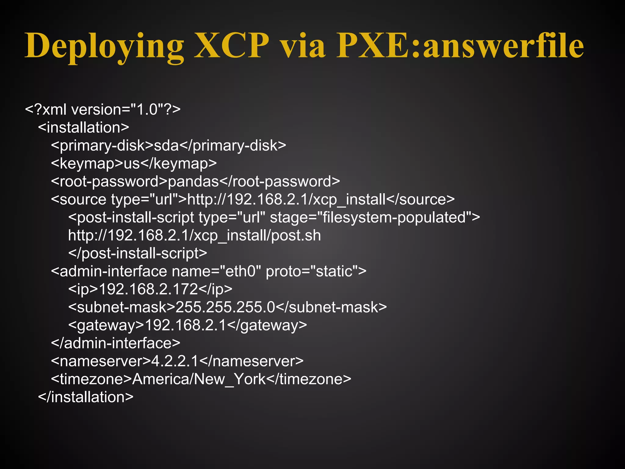 Deploying XCP via PXE:answerfile
<?xml version="1.0"?>
 <installation>
   <primary-disk>sda</primary-disk>
   <keymap>us</keymap>
   <root-password>pandas</root-password>
   <source type="url">http://192.168.2.1/xcp_install</source>
      <post-install-script type="url" stage="filesystem-populated">
      http://192.168.2.1/xcp_install/post.sh
      </post-install-script>
   <admin-interface name="eth0" proto="static">
      <ip>192.168.2.172</ip>
      <subnet-mask>255.255.255.0</subnet-mask>
      <gateway>192.168.2.1</gateway>
   </admin-interface>
   <nameserver>4.2.2.1</nameserver>
   <timezone>America/New_York</timezone>
 </installation>
 