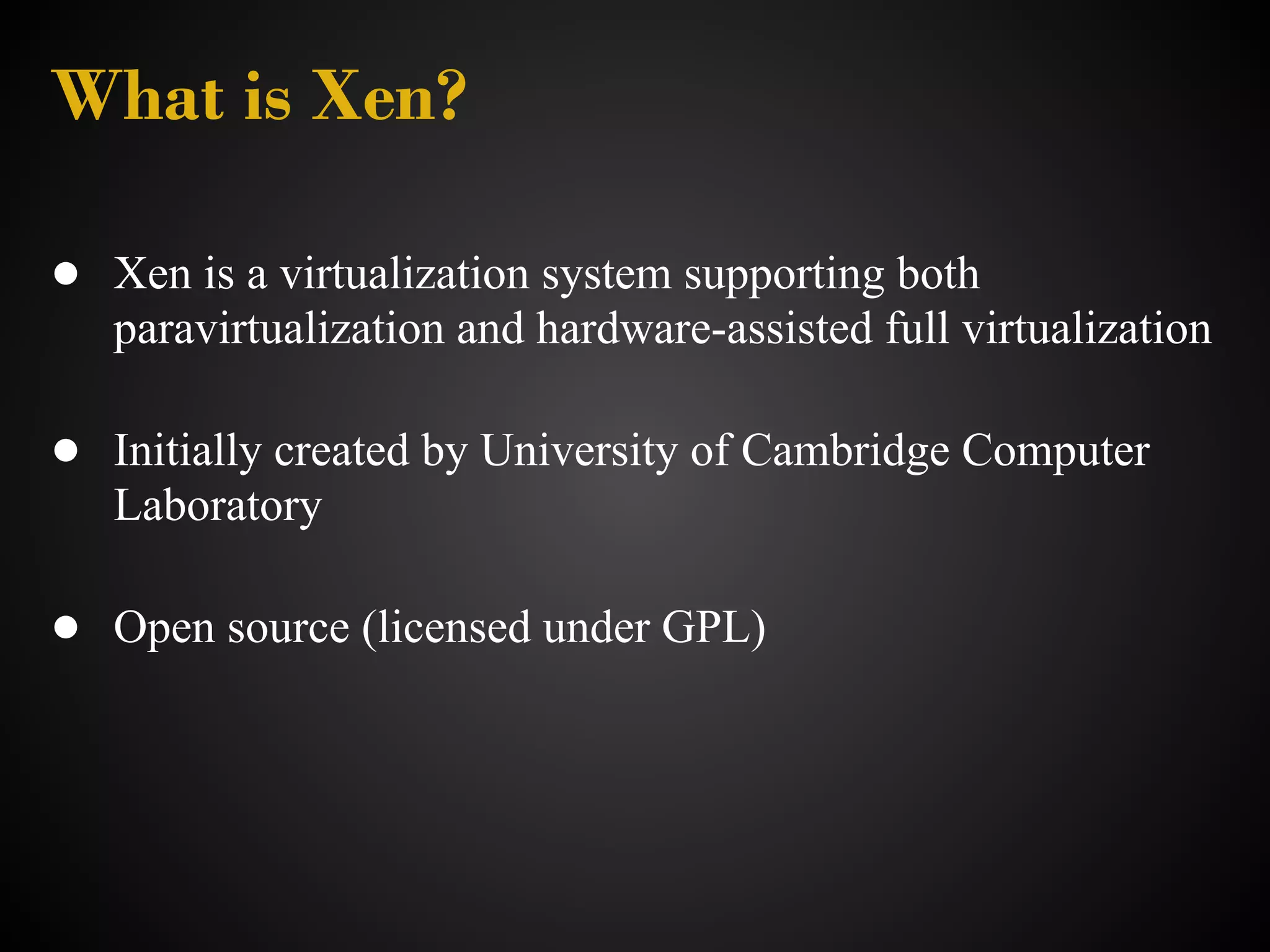 What is Xen?

● Xen is a virtualization system supporting both
   paravirtualization and hardware-assisted full virtualization

● Initially created by University of Cambridge Computer
   Laboratory

● Open source (licensed under GPL)
 