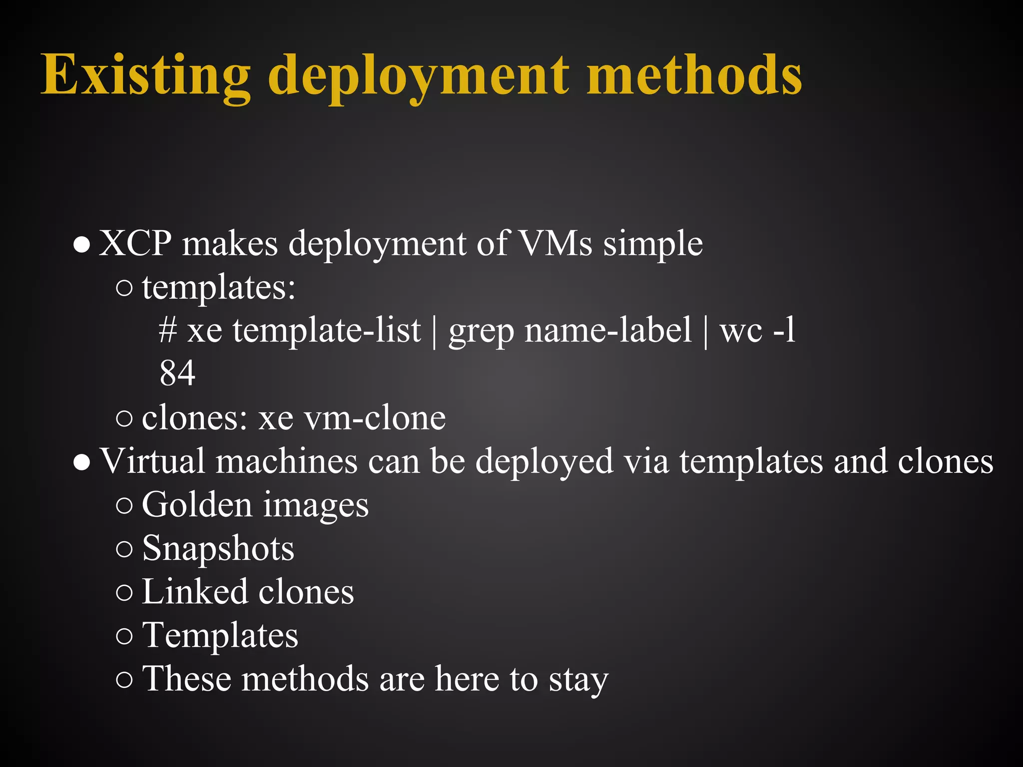 Existing deployment methods

 ● XCP makes deployment of VMs simple
    ○ templates:
       # xe template-list | grep name-label | wc -l
       84
    ○ clones: xe vm-clone
 ● Virtual machines can be deployed via templates and clones
    ○ Golden images
    ○ Snapshots
    ○ Linked clones
    ○ Templates
    ○ These methods are here to stay
 