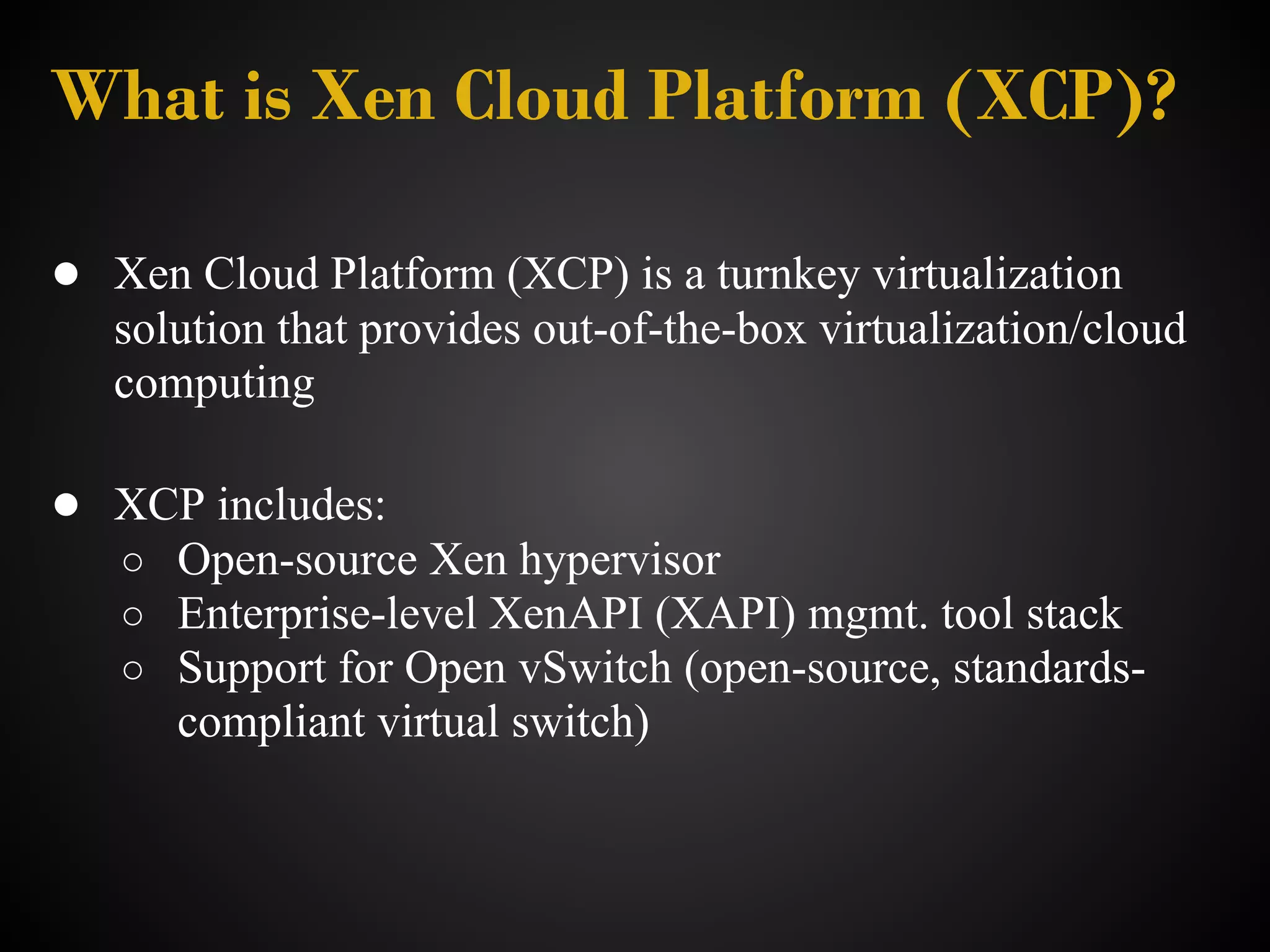 What is Xen Cloud Platform (XCP)?

● Xen Cloud Platform (XCP) is a turnkey virtualization
   solution that provides out-of-the-box virtualization/cloud
   computing

● XCP includes:
   ○ Open-source Xen hypervisor
   ○ Enterprise-level XenAPI (XAPI) mgmt. tool stack
   ○ Support for Open vSwitch (open-source, standards-
      compliant virtual switch)
 