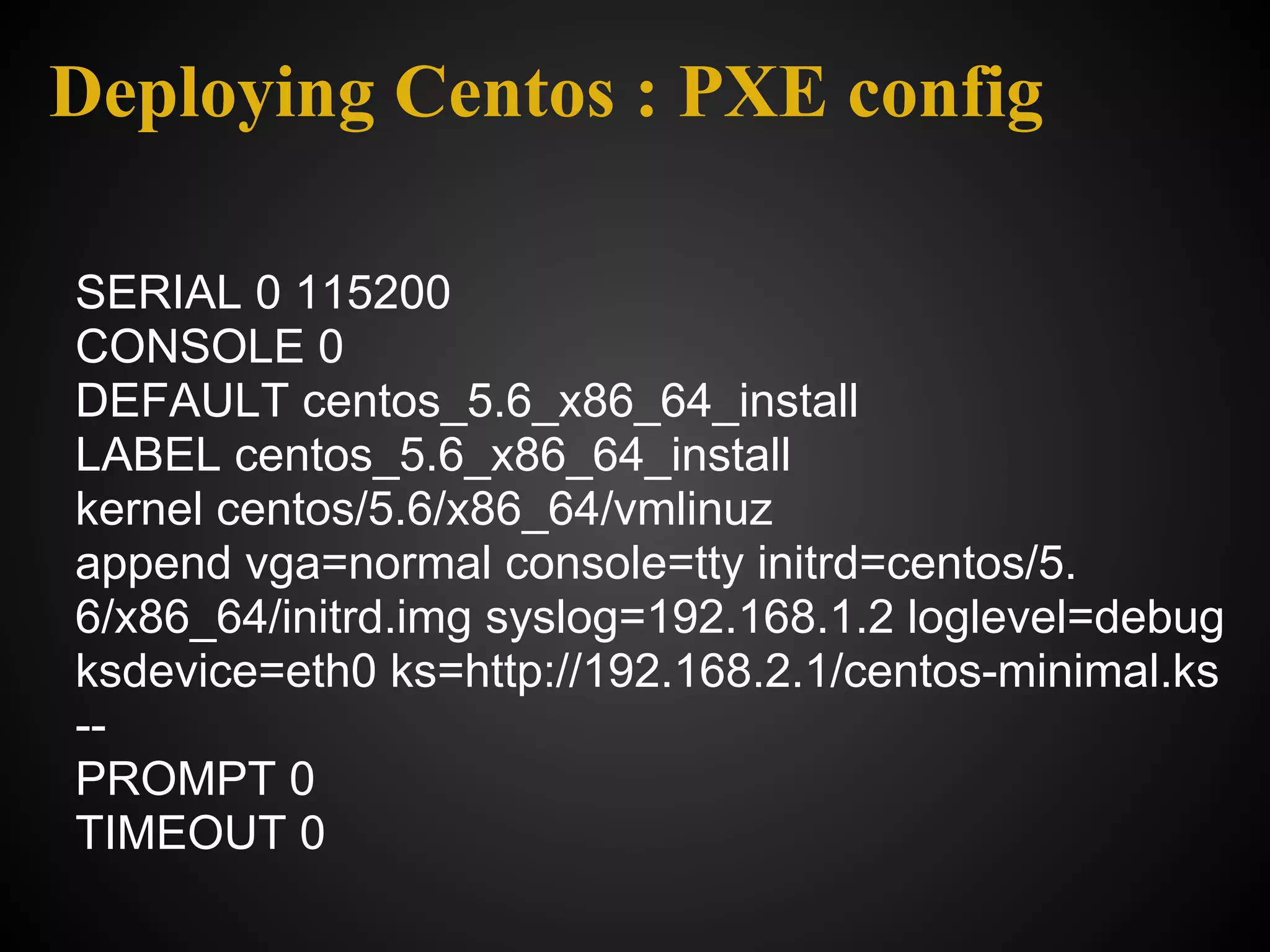 Deploying Centos : PXE config

SERIAL 0 115200
CONSOLE 0
DEFAULT centos_5.6_x86_64_install
LABEL centos_5.6_x86_64_install
kernel centos/5.6/x86_64/vmlinuz
append vga=normal console=tty initrd=centos/5.
6/x86_64/initrd.img syslog=192.168.1.2 loglevel=debug
ksdevice=eth0 ks=http://192.168.2.1/centos-minimal.ks
--
PROMPT 0
TIMEOUT 0
 