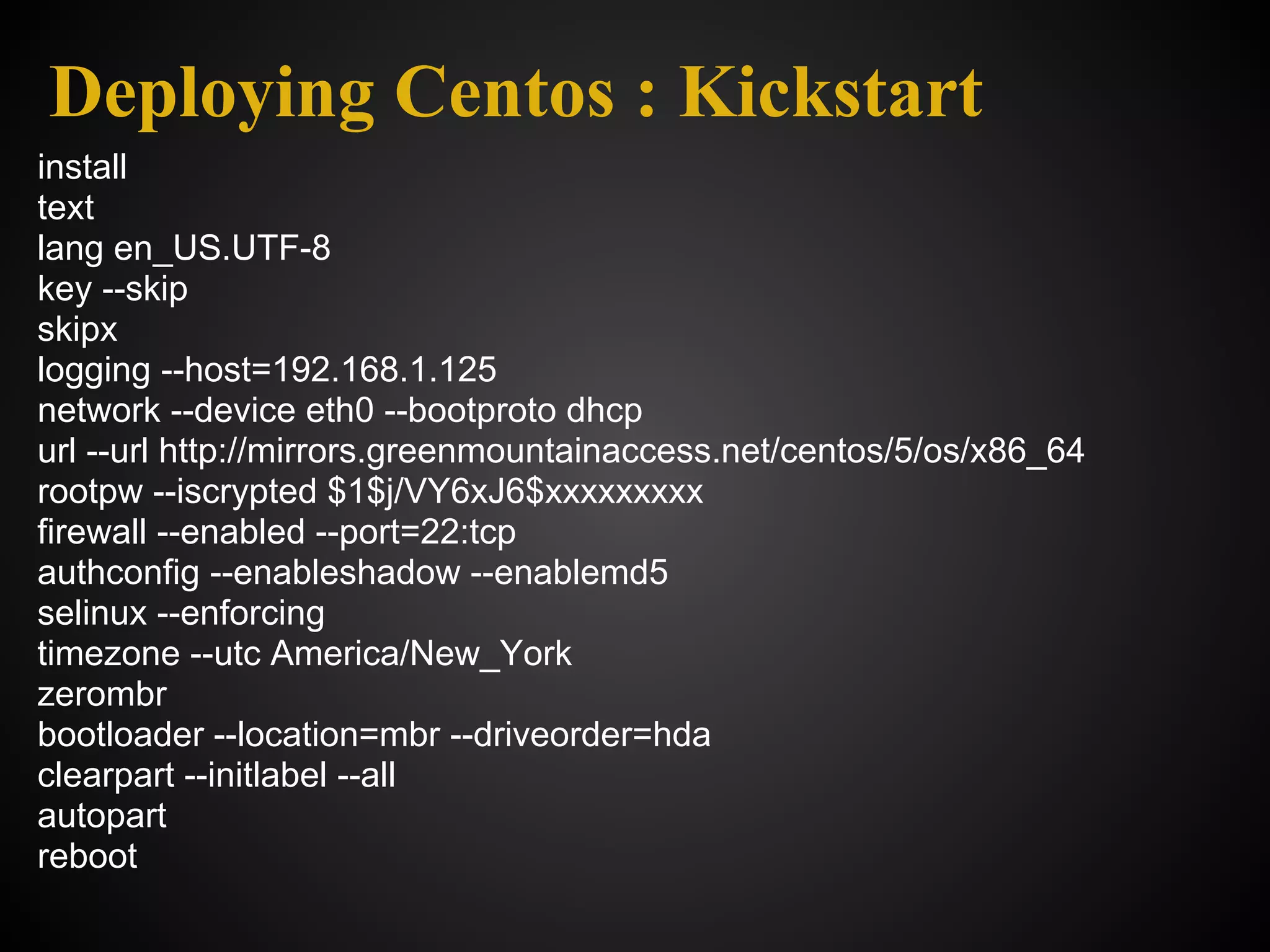 Deploying Centos : Kickstart
install
text
lang en_US.UTF-8
key --skip
skipx
logging --host=192.168.1.125
network --device eth0 --bootproto dhcp
url --url http://mirrors.greenmountainaccess.net/centos/5/os/x86_64
rootpw --iscrypted $1$j/VY6xJ6$xxxxxxxxx
firewall --enabled --port=22:tcp
authconfig --enableshadow --enablemd5
selinux --enforcing
timezone --utc America/New_York
zerombr
bootloader --location=mbr --driveorder=hda
clearpart --initlabel --all
autopart
reboot
 