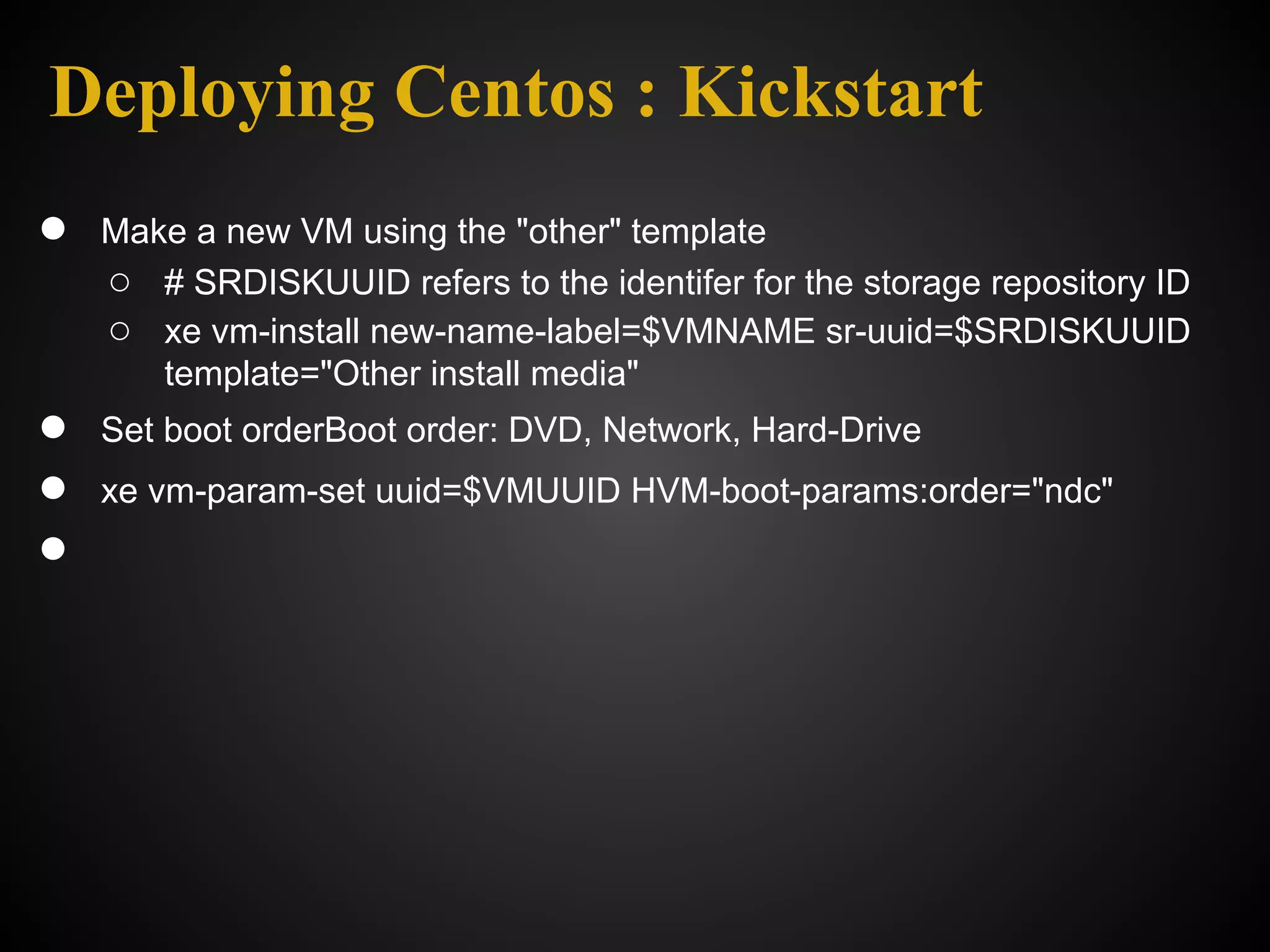 Deploying Centos : Kickstart
●   Make a new VM using the "other" template
    ○ # SRDISKUUID refers to the identifer for the storage repository ID
    ○ xe vm-install new-name-label=$VMNAME sr-uuid=$SRDISKUUID
       template="Other install media"
●   Set boot orderBoot order: DVD, Network, Hard-Drive
●   xe vm-param-set uuid=$VMUUID HVM-boot-params:order="ndc"
●
 