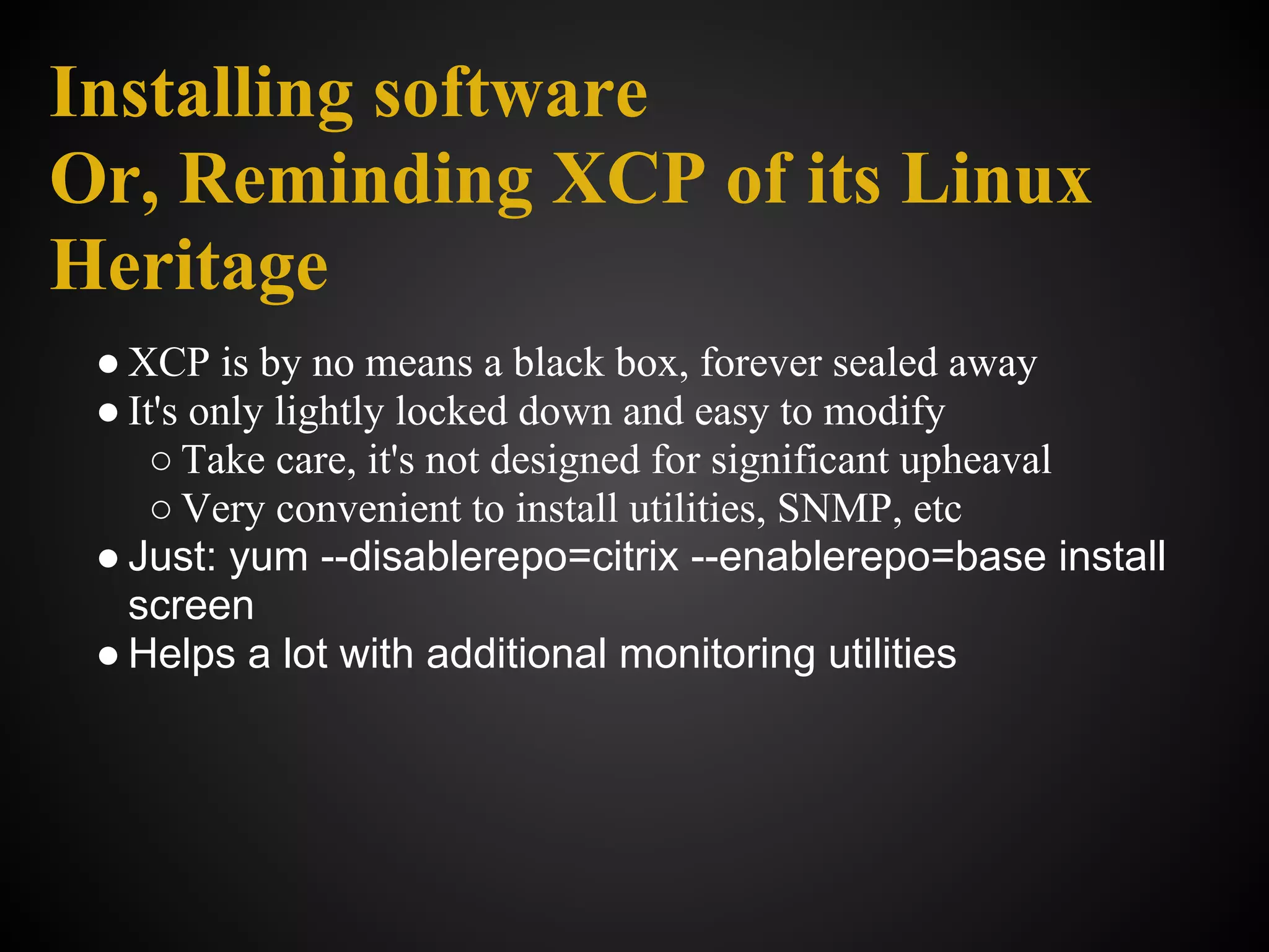 Installing software
Or, Reminding XCP of its Linux
Heritage
 ● XCP is by no means a black box, forever sealed away
 ● It's only lightly locked down and easy to modify
     ○ Take care, it's not designed for significant upheaval
     ○ Very convenient to install utilities, SNMP, etc
 ● Just: yum --disablerepo=citrix --enablerepo=base install
   screen
 ● Helps a lot with additional monitoring utilities
 