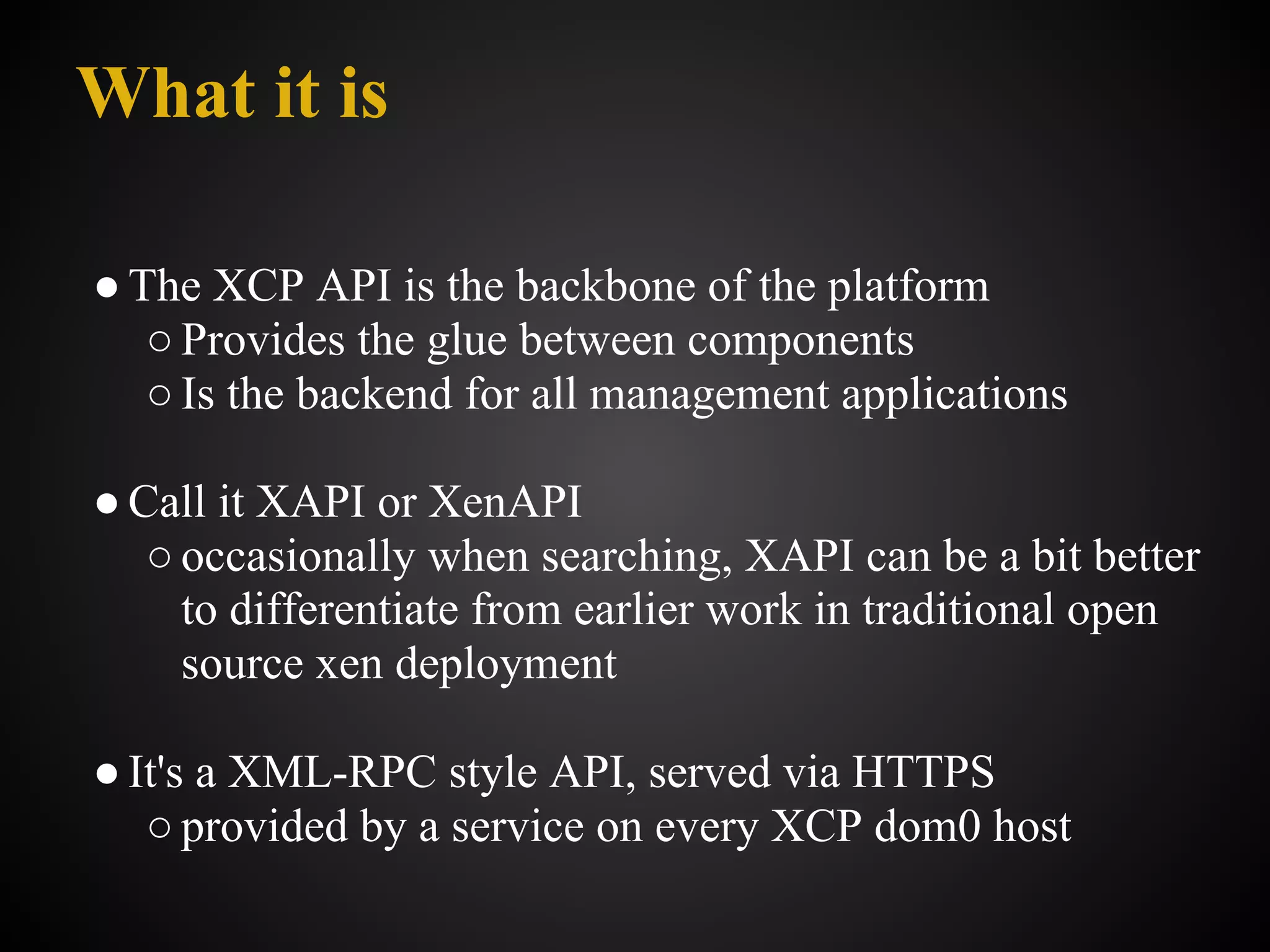 What it is

● The XCP API is the backbone of the platform
   ○ Provides the glue between components
   ○ Is the backend for all management applications

● Call it XAPI or XenAPI
   ○ occasionally when searching, XAPI can be a bit better
     to differentiate from earlier work in traditional open
     source xen deployment

● It's a XML-RPC style API, served via HTTPS
   ○ provided by a service on every XCP dom0 host
 