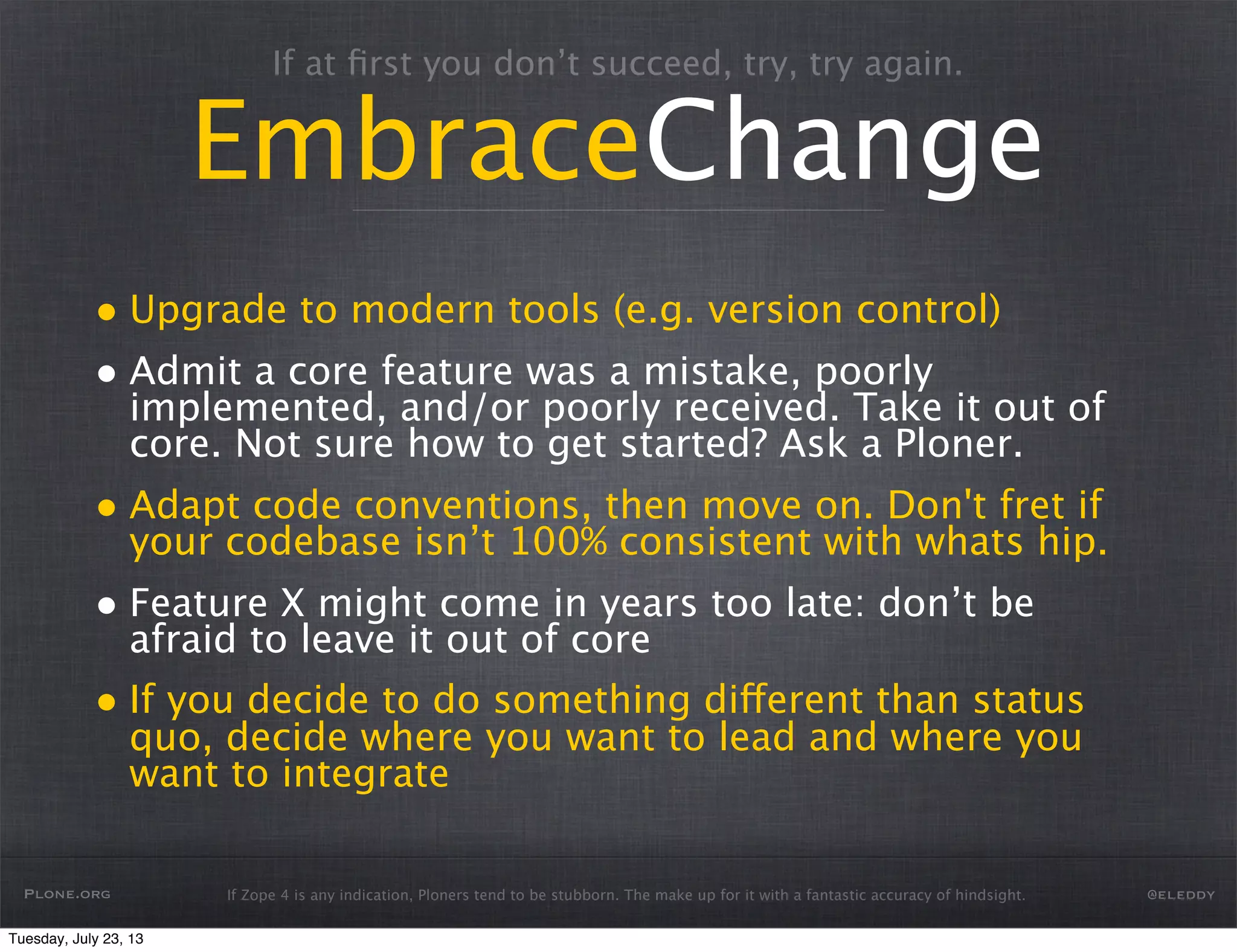 If Zope 4 is any indication, Ploners tend to be stubborn. The make up for it with a fantastic accuracy of hindsight.
If at ﬁrst you don’t succeed, try, try again.
EmbraceChange
• Upgrade to modern tools (e.g. version control)
• Admit a core feature was a mistake, poorly
implemented, and/or poorly received. Take it out of
core. Not sure how to get started? Ask a Ploner.
• Adapt code conventions, then move on. Don't fret if
your codebase isn’t 100% consistent with whats hip.
• Feature X might come in years too late: don’t be
afraid to leave it out of core
• If you decide to do something different than status
quo, decide where you want to lead and where you
want to integrate
Plone.org @eleddy
Tuesday, July 23, 13
 