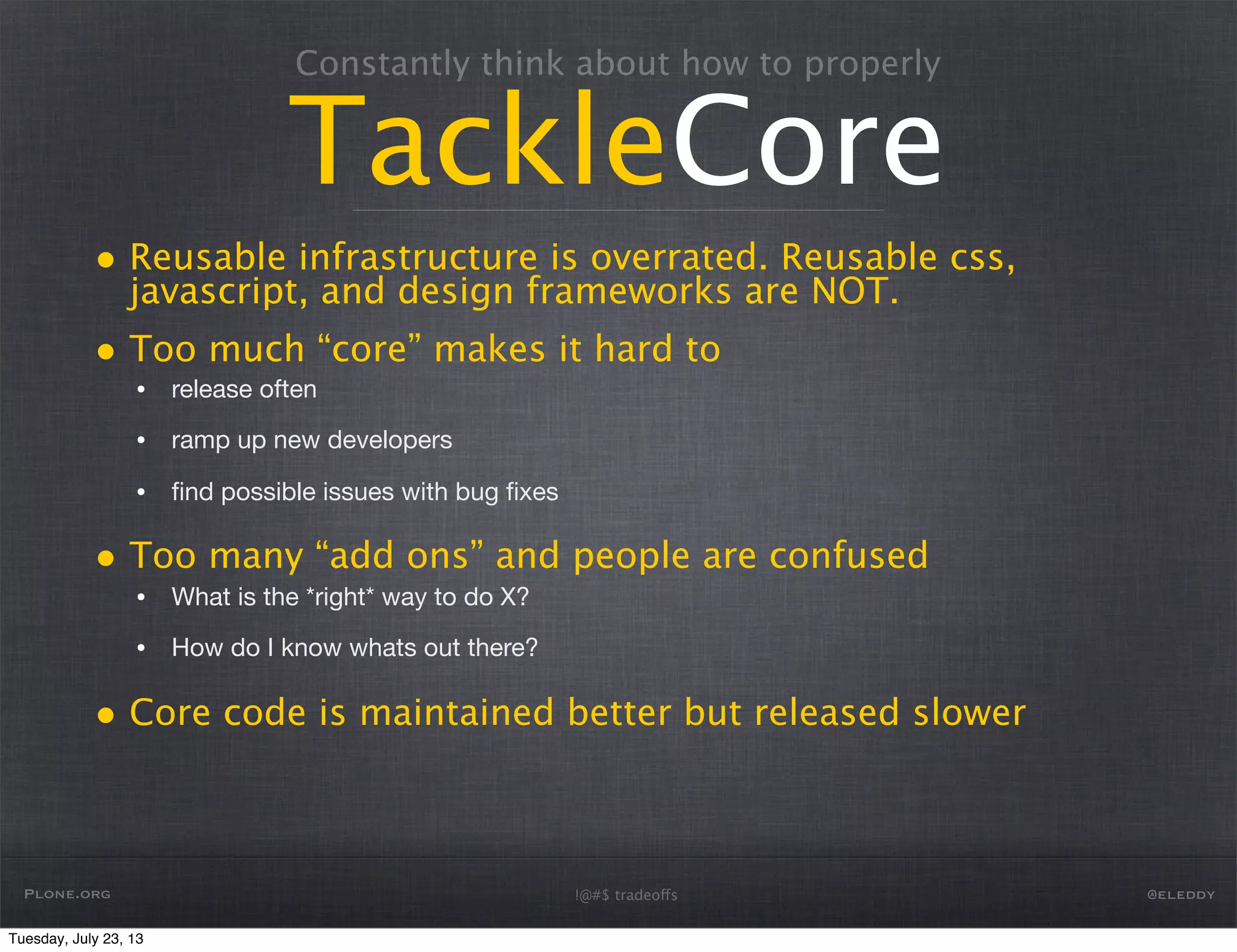 Constantly think about how to properly
TackleCore
• Reusable infrastructure is overrated. Reusable css,
javascript, and design frameworks are NOT.
• Too much “core” makes it hard to
• release often
• ramp up new developers
• ﬁnd possible issues with bug ﬁxes
• Too many “add ons” and people are confused
• What is the *right* way to do X?
• How do I know whats out there?
• Core code is maintained better but released slower
Plone.org @eleddy!@#$ tradeoffs
Tuesday, July 23, 13
 