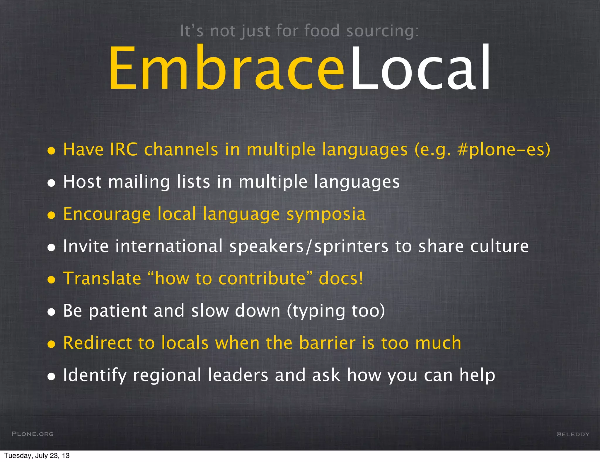 It’s not just for food sourcing:
EmbraceLocal
• Have IRC channels in multiple languages (e.g. #plone-es)
• Host mailing lists in multiple languages
• Encourage local language symposia
• Invite international speakers/sprinters to share culture
• Translate “how to contribute” docs!
• Be patient and slow down (typing too)
• Redirect to locals when the barrier is too much
• Identify regional leaders and ask how you can help
Plone.org @eleddy
Tuesday, July 23, 13
 