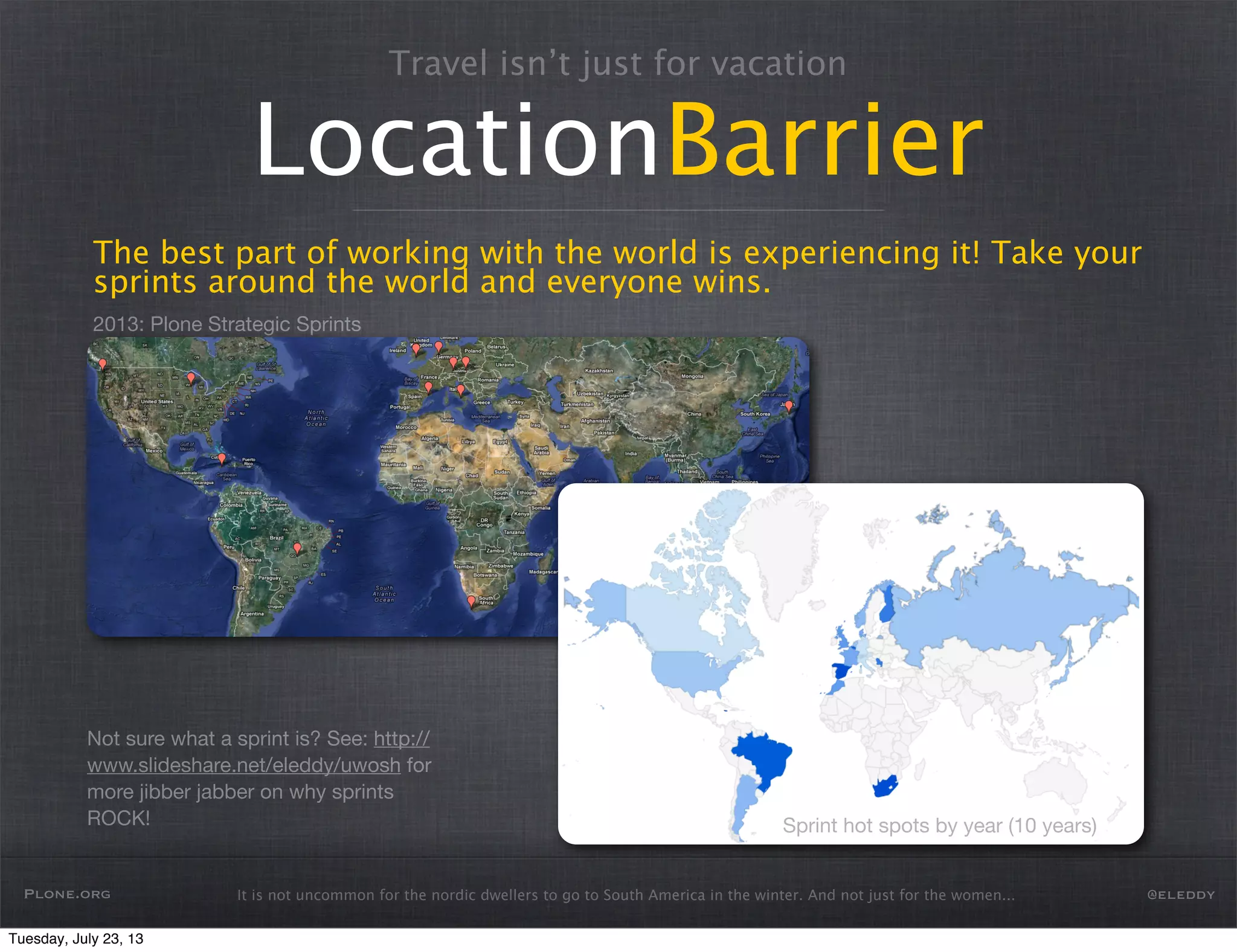 2013: Plone Strategic Sprints
It is not uncommon for the nordic dwellers to go to South America in the winter. And not just for the women...
Travel isn’t just for vacation
LocationBarrier
The best part of working with the world is experiencing it! Take your
sprints around the world and everyone wins.
Plone.org @eleddy
Not sure what a sprint is? See: http://
www.slideshare.net/eleddy/uwosh for
more jibber jabber on why sprints
ROCK! Sprint hot spots by year (10 years)
Tuesday, July 23, 13
 