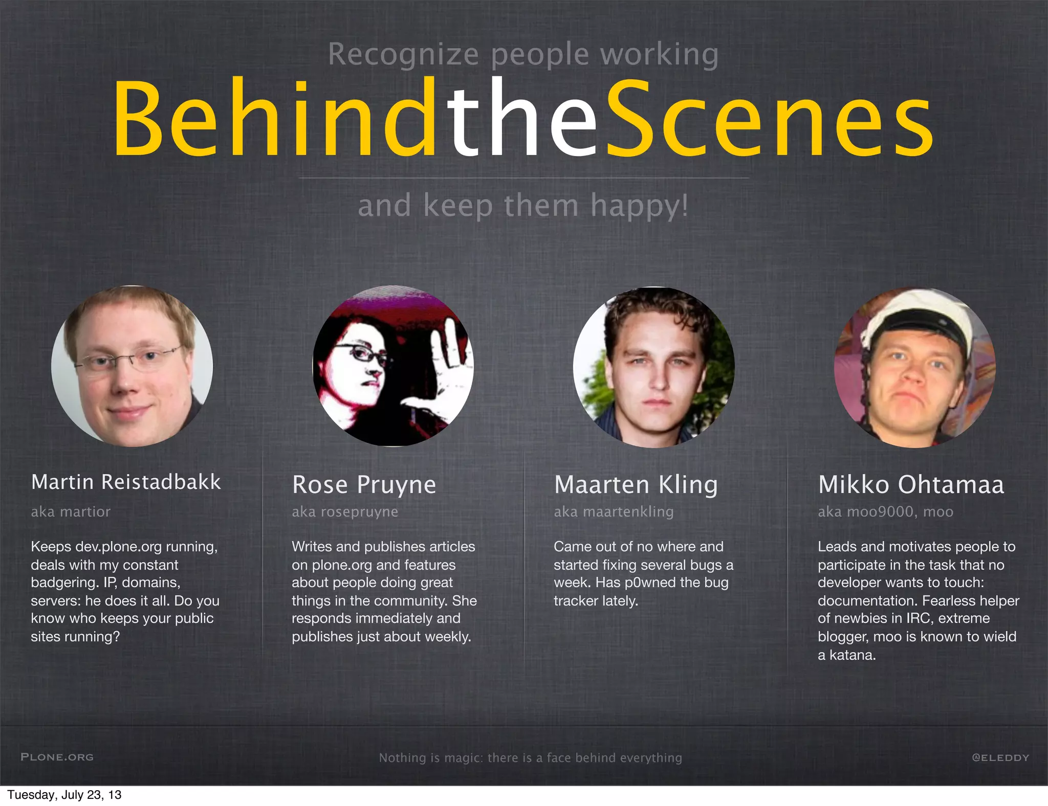 Keeps dev.plone.org running,
deals with my constant
badgering. IP, domains,
servers: he does it all. Do you
know who keeps your public
sites running?
aka martior
Martin Reistadbakk
Writes and publishes articles
on plone.org and features
about people doing great
things in the community. She
responds immediately and
publishes just about weekly.
aka rosepruyne
Rose Pruyne
Came out of no where and
started ﬁxing several bugs a
week. Has p0wned the bug
tracker lately.
aka maartenkling
Maarten Kling
Leads and motivates people to
participate in the task that no
developer wants to touch:
documentation. Fearless helper
of newbies in IRC, extreme
blogger, moo is known to wield
a katana.
aka moo9000, moo
Mikko Ohtamaa
Nothing is magic: there is a face behind everything
Recognize people working
BehindtheScenes
and keep them happy!
Plone.org @eleddy
Tuesday, July 23, 13
 