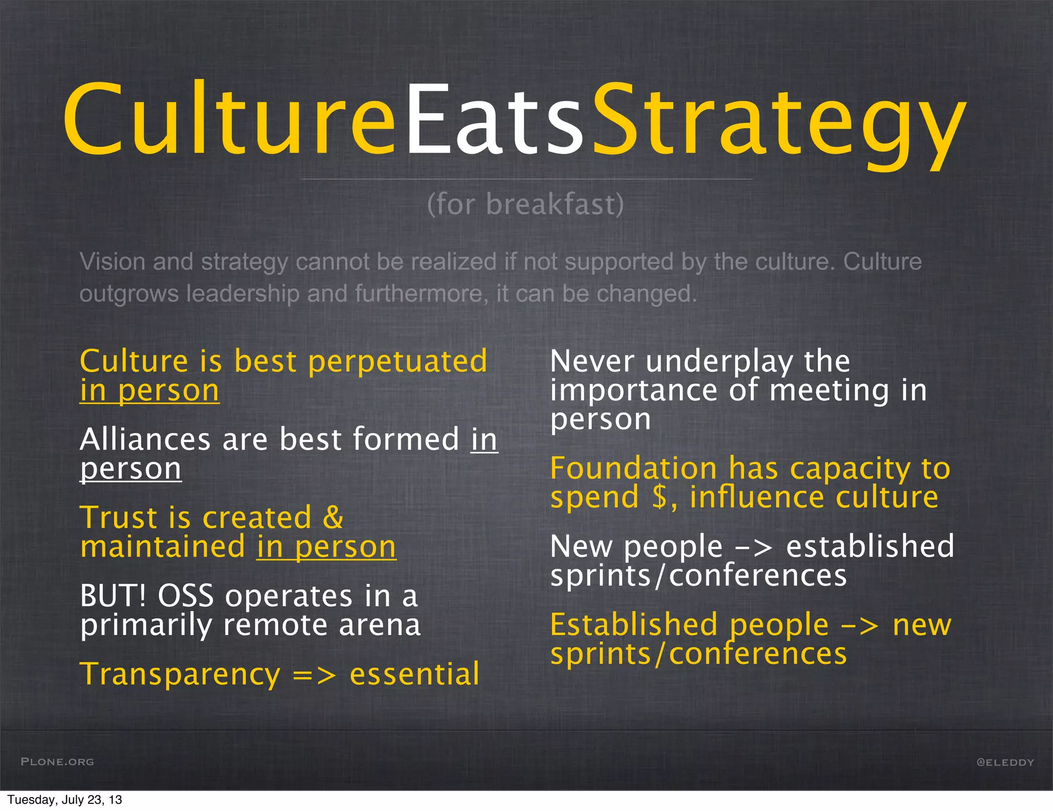Vision and strategy cannot be realized if not supported by the culture. Culture
outgrows leadership and furthermore, it can be changed.
CultureEatsStrategy
Culture is best perpetuated
in person
Alliances are best formed in
person
Trust is created &
maintained in person
BUT! OSS operates in a
primarily remote arena
Transparency => essential
Never underplay the
importance of meeting in
person
Foundation has capacity to
spend $, inﬂuence culture
New people -> established
sprints/conferences
Established people -> new
sprints/conferences
Plone.org @eleddy
(for breakfast)
Tuesday, July 23, 13
 