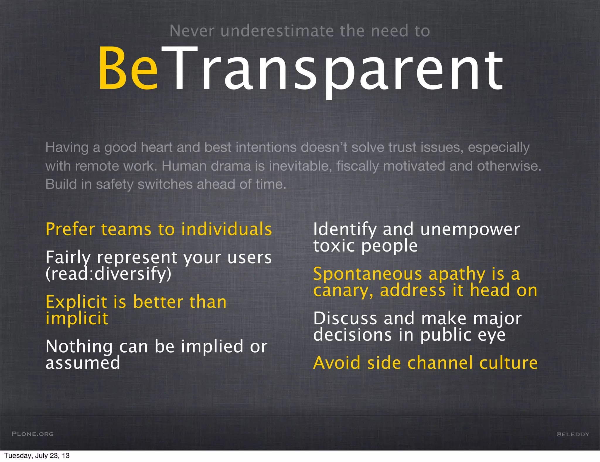 Having a good heart and best intentions doesn’t solve trust issues, especially
with remote work. Human drama is inevitable, ﬁscally motivated and otherwise.
Build in safety switches ahead of time.
Never underestimate the need to
BeTransparent
Prefer teams to individuals
Fairly represent your users
(read:diversify)
Explicit is better than
implicit
Nothing can be implied or
assumed
Identify and unempower
toxic people
Spontaneous apathy is a
canary, address it head on
Discuss and make major
decisions in public eye
Avoid side channel culture
Plone.org @eleddy
Tuesday, July 23, 13
 