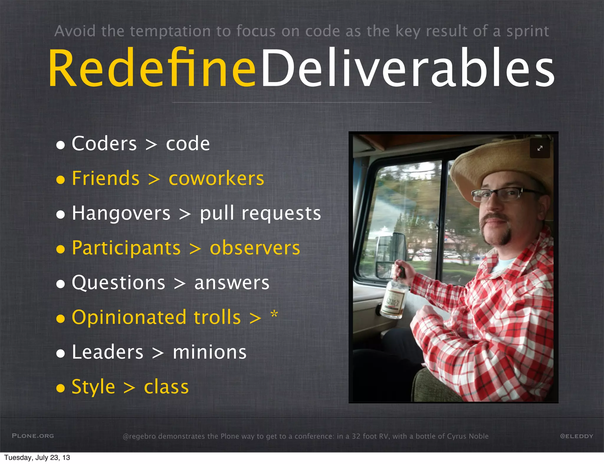 Avoid the temptation to focus on code as the key result of a sprint
RedeﬁneDeliverables
• Coders > code
• Friends > coworkers
• Hangovers > pull requests
• Participants > observers
• Questions > answers
• Opinionated trolls > *
• Leaders > minions
• Style > class
Plone.org @eleddy@regebro demonstrates the Plone way to get to a conference: in a 32 foot RV, with a bottle of Cyrus Noble
Tuesday, July 23, 13
 
