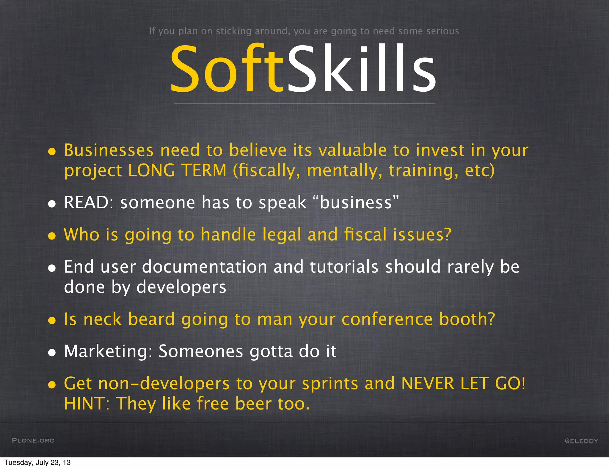 If you plan on sticking around, you are going to need some serious
SoftSkills
Plone.org @eleddy
• Businesses need to believe its valuable to invest in your
project LONG TERM (ﬁscally, mentally, training, etc)
• READ: someone has to speak “business”
• Who is going to handle legal and ﬁscal issues?
• End user documentation and tutorials should rarely be
done by developers
• Is neck beard going to man your conference booth?
• Marketing: Someones gotta do it
• Get non-developers to your sprints and NEVER LET GO!
HINT: They like free beer too.
Tuesday, July 23, 13
 