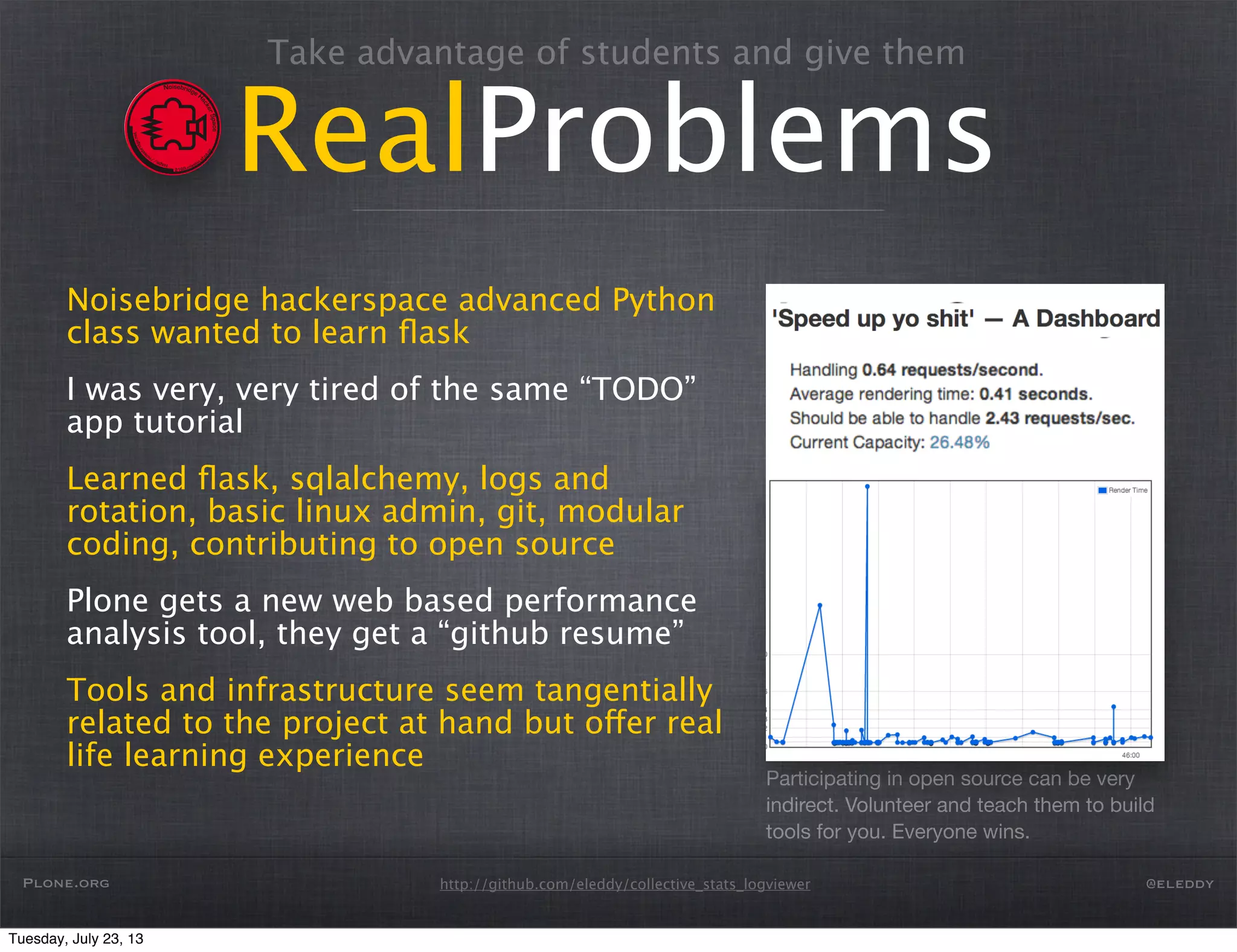 http://github.com/eleddy/collective_stats_logviewer
RealProblems
Noisebridge hackerspace advanced Python
class wanted to learn ﬂask
I was very, very tired of the same “TODO”
app tutorial
Learned ﬂask, sqlalchemy, logs and
rotation, basic linux admin, git, modular
coding, contributing to open source
Plone gets a new web based performance
analysis tool, they get a “github resume”
Tools and infrastructure seem tangentially
related to the project at hand but offer real
life learning experience
Participating in open source can be very
indirect. Volunteer and teach them to build
tools for you. Everyone wins.
Plone.org @eleddy
Take advantage of students and give them
Tuesday, July 23, 13
 
