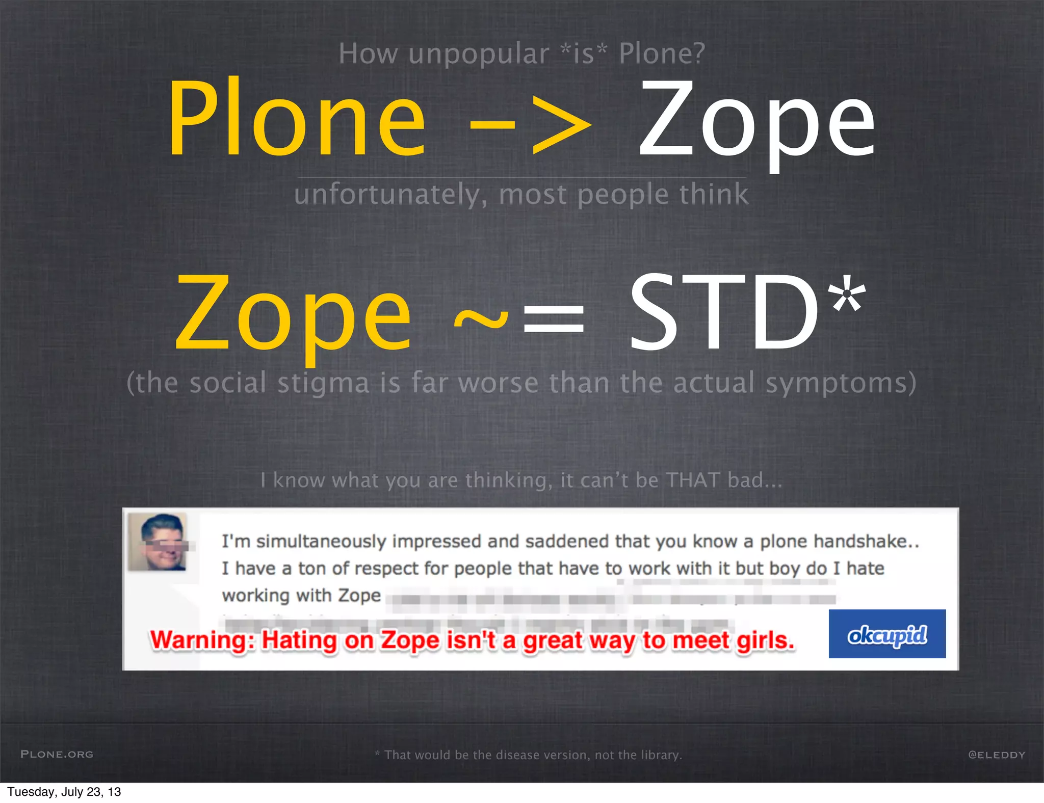 How unpopular *is* Plone?
Plone -> Zope
Zope ~= STD*
unfortunately, most people think
(the social stigma is far worse than the actual symptoms)
I know what you are thinking, it can’t be THAT bad...
Plone.org @eleddy* That would be the disease version, not the library.
Tuesday, July 23, 13
 