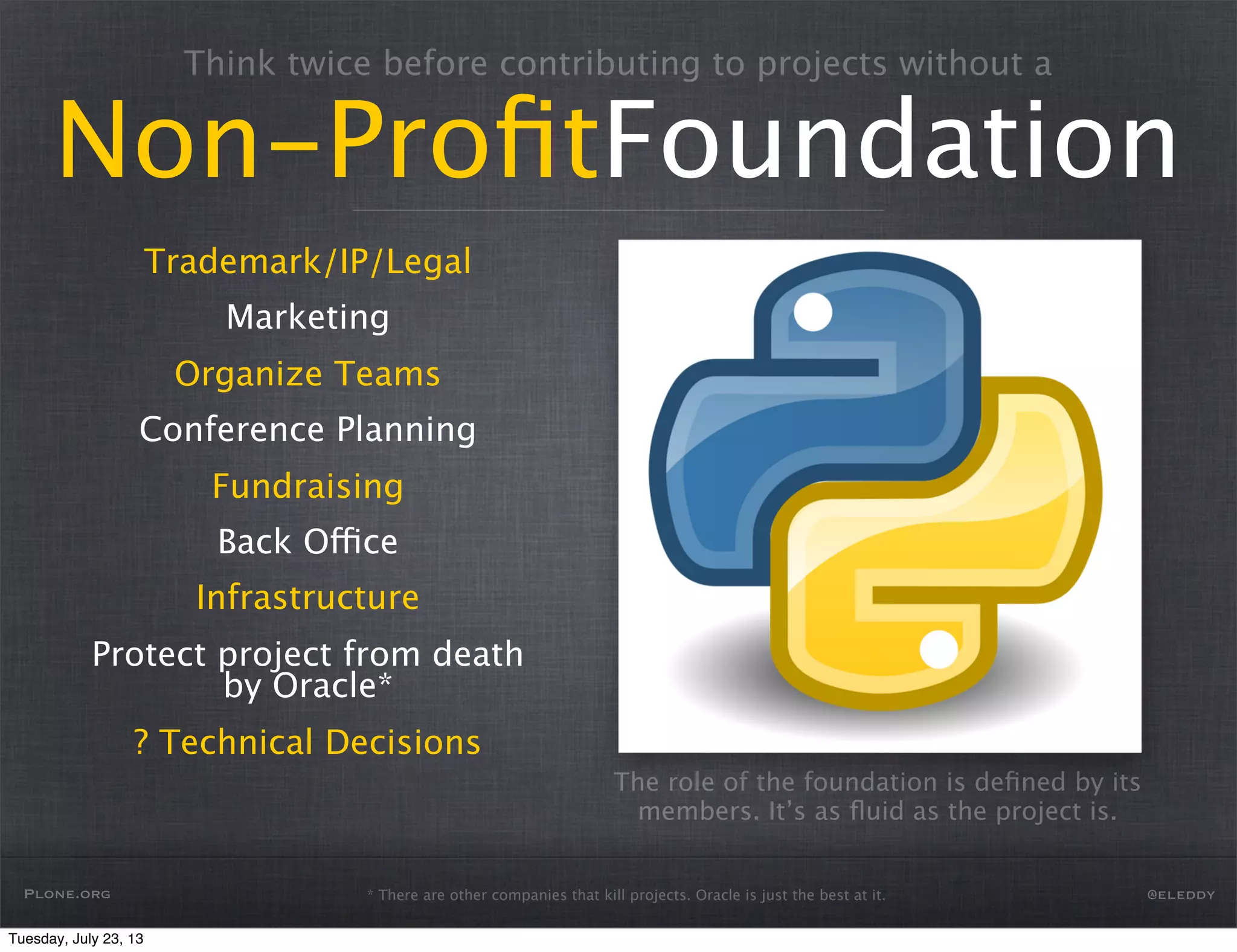 * There are other companies that kill projects. Oracle is just the best at it.
Think twice before contributing to projects without a
Non-ProﬁtFoundation
Trademark/IP/Legal
Marketing
Organize Teams
Conference Planning
Fundraising
Back Office
Infrastructure
Protect project from death
by Oracle*
? Technical Decisions
The role of the foundation is deﬁned by its
members. It’s as ﬂuid as the project is.
Plone.org @eleddy
Tuesday, July 23, 13
 