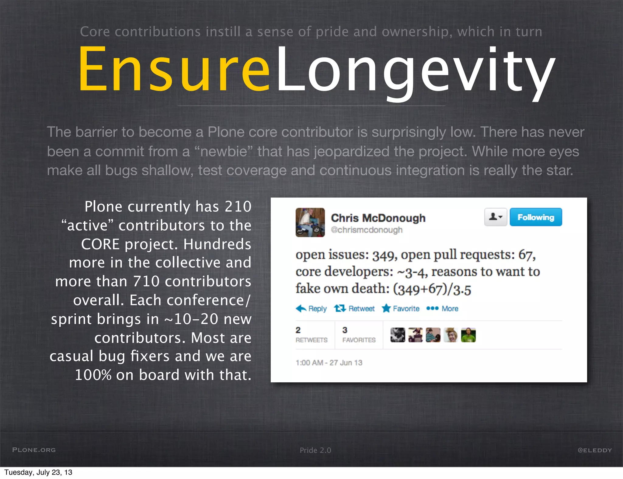 The barrier to become a Plone core contributor is surprisingly low. There has never
been a commit from a “newbie” that has jeopardized the project. While more eyes
make all bugs shallow, test coverage and continuous integration is really the star.
Pride 2.0
Core contributions instill a sense of pride and ownership, which in turn
EnsureLongevity
Plone currently has 210
“active” contributors to the
CORE project. Hundreds
more in the collective and
more than 710 contributors
overall. Each conference/
sprint brings in ~10-20 new
contributors. Most are
casual bug ﬁxers and we are
100% on board with that.
Plone.org @eleddy
Tuesday, July 23, 13
 