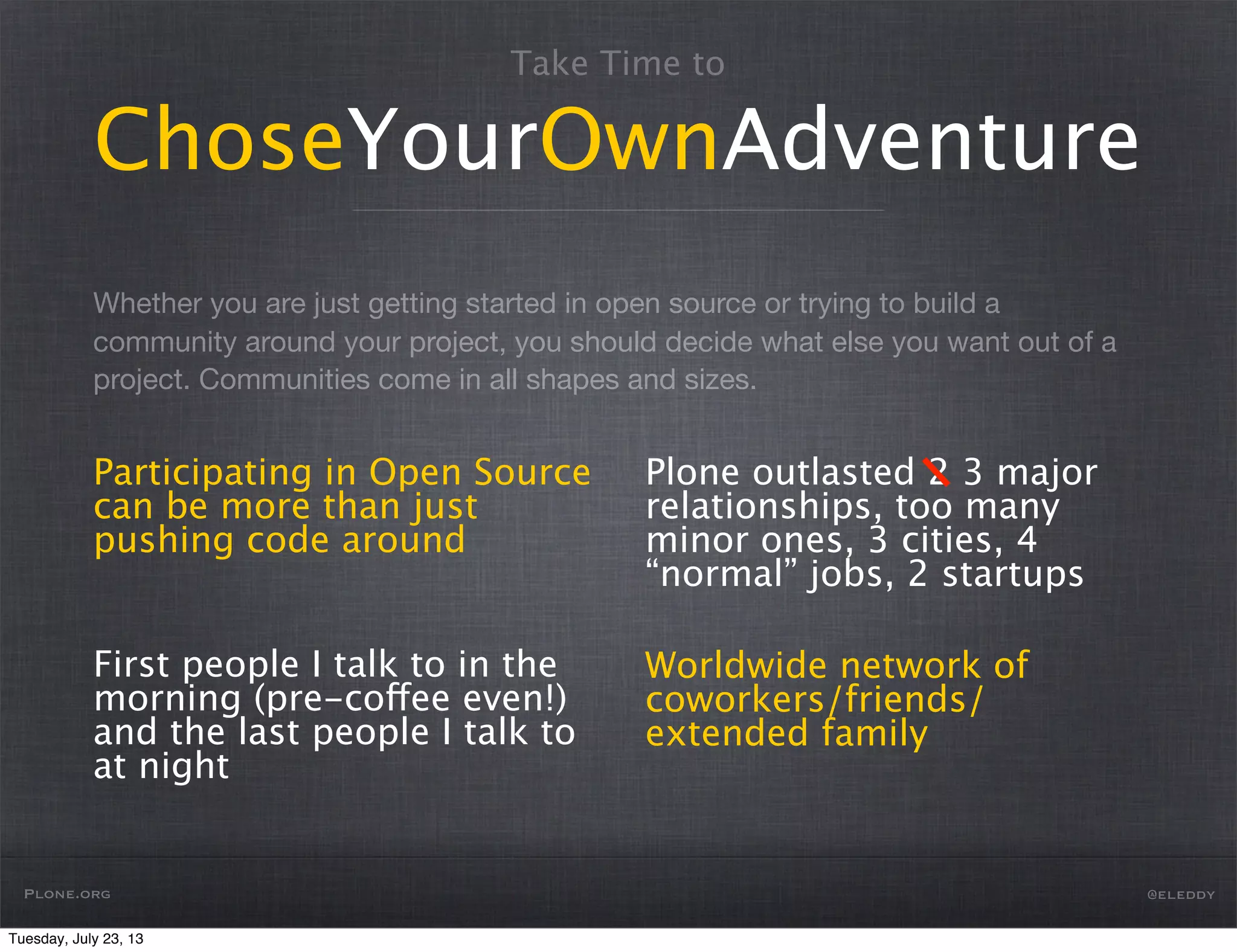 Whether you are just getting started in open source or trying to build a
community around your project, you should decide what else you want out of a
project. Communities come in all shapes and sizes.
Take Time to
ChoseYourOwnAdventure
Participating in Open Source
can be more than just
pushing code around
First people I talk to in the
morning (pre-coffee even!)
and the last people I talk to
at night
Plone outlasted 2 3 major
relationships, too many
minor ones, 3 cities, 4
“normal” jobs, 2 startups
Worldwide network of
coworkers/friends/
extended family
Plone.org @eleddy
Tuesday, July 23, 13
 