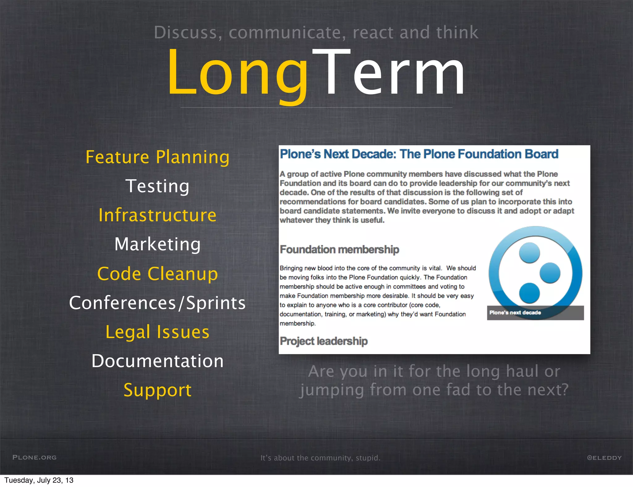 It’s about the community, stupid.
Discuss, communicate, react and think
LongTerm
Feature Planning
Testing
Infrastructure
Marketing
Code Cleanup
Conferences/Sprints
Legal Issues
Documentation
Support
Are you in it for the long haul or
jumping from one fad to the next?
Plone.org @eleddy
Tuesday, July 23, 13
 