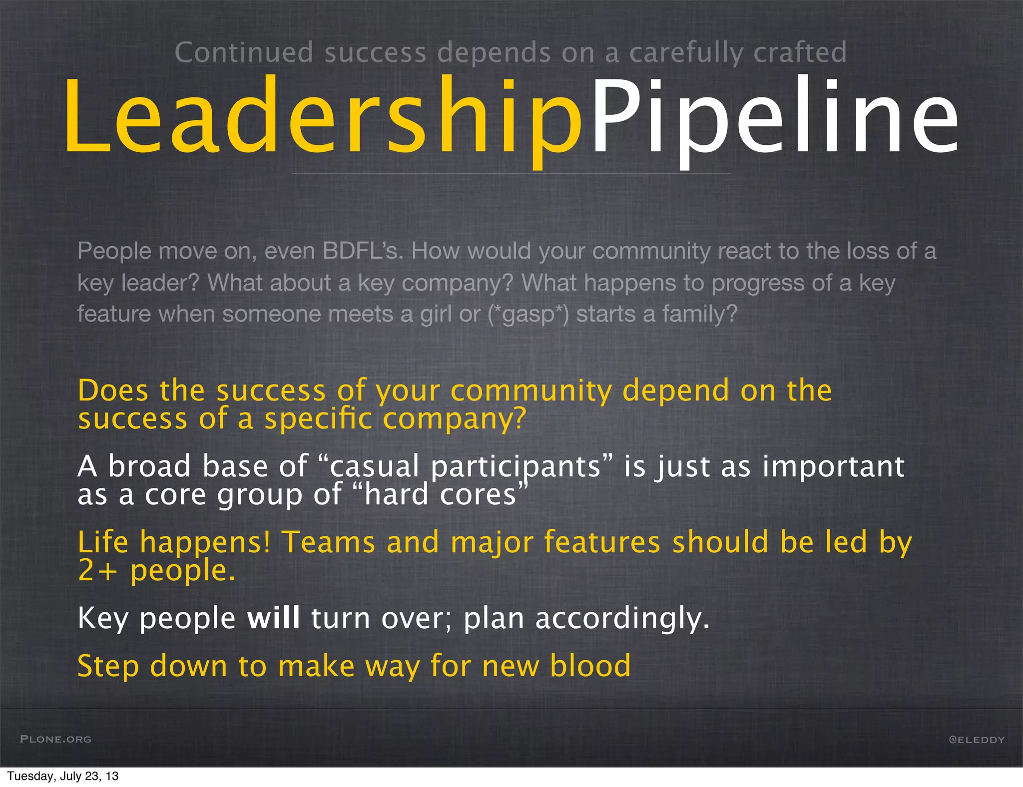 People move on, even BDFL’s. How would your community react to the loss of a
key leader? What about a key company? What happens to progress of a key
feature when someone meets a girl or (*gasp*) starts a family?
Continued success depends on a carefully crafted
LeadershipPipeline
Does the success of your community depend on the
success of a speciﬁc company?
A broad base of “casual participants” is just as important
as a core group of “hard cores”
Life happens! Teams and major features should be led by
2+ people.
Key people will turn over; plan accordingly.
Step down to make way for new blood
Plone.org @eleddy
Tuesday, July 23, 13
 