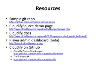 Resources
• Sample git repo
https://github.com/uric/oscon-mongo-demo
• CloudifySource demo page
http://www.cloudifysource.org/cloudifyRecipeCatalog.html
• Cloudify docs
http://www.cloudifysource.org/guide/2.6/qsg/quick_start_guide_helloworld
• Player admin dashboard (beta)
http://launch.cloudifysource.org/
• Cloudify on Github
– Cloudify Player Github repo
https://github.com/cloudifysource/cloudify-widget
– The framework
– https://github.com/cloudifysource/cloudify
 