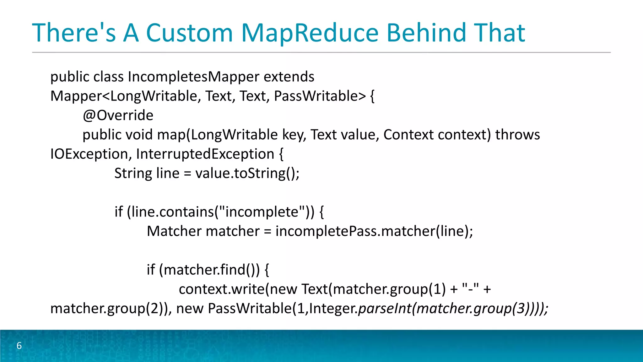 There's A Custom MapReduce Behind That
6
public class IncompletesMapper extends
Mapper<LongWritable, Text, Text, PassWritable> {
@Override
public void map(LongWritable key, Text value, Context context) throws
IOException, InterruptedException {
String line = value.toString();
if (line.contains("incomplete")) {
Matcher matcher = incompletePass.matcher(line);
if (matcher.find()) {
context.write(new Text(matcher.group(1) + "-" +
matcher.group(2)), new PassWritable(1,Integer.parseInt(matcher.group(3))));
 