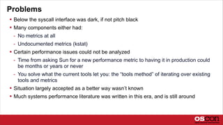 Problems
 Below the syscall interface was dark, if not pitch black
 Many components either had:
- No metrics at all
- Undocumented metrics (kstat)
 Certain performance issues could not be analyzed
- Time from asking Sun for a new performance metric to having it in production could
be months or years or never
- You solve what the current tools let you: the “tools method” of iterating over existing
tools and metrics
 Situation largely accepted as a better way wasn’t known
 Much systems performance literature was written in this era, and is still around
 
