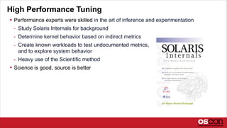 High Performance Tuning
 Performance experts were skilled in the art of inference and experimentation
- Study Solaris Internals for background
- Determine kernel behavior based on indirect metrics
- Create known workloads to test undocumented metrics,
and to explore system behavior
- Heavy use of the Scientific method
 Science is good, source is better
 