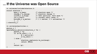 ... If the Universe was Open Source
vi universe/particles.c:
photon_t *
spontaneous_emission(electron_t *e) {
photon_t *p;
if (e->e_orbit > 1) {
p = palloc(e);
e->e_orbit--;
} else {
electron_capture(e->e_nucleusp);
return (NULL)
}
return (p);
}
vi universe/include/electron.h:
struct electron {
mass_t e_mass; /* electron mass */
charge_t e_charge; /* electron charge */
uint64_t e_flags; /* 0x01 particle; 0x10 wave */
int e_orbit; /* current orbit level */
boolean_t e_matter; /* 1 = matter; 0 = antimatter */
[...]
} electron_t;
 