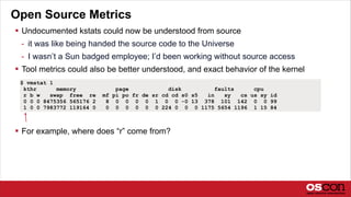 Open Source Metrics
 Undocumented kstats could now be understood from source
- it was like being handed the source code to the Universe
- I wasn’t a Sun badged employee; I’d been working without source access
 Tool metrics could also be better understood, and exact behavior of the kernel
 For example, where does “r” come from?
$ vmstat 1
kthr memory page disk faults cpu
r b w swap free re mf pi po fr de sr cd cd s0 s5 in sy cs us sy id
0 0 0 8475356 565176 2 8 0 0 0 0 1 0 0 -0 13 378 101 142 0 0 99
1 0 0 7983772 119164 0 0 0 0 0 0 0 224 0 0 0 1175 5654 1196 1 15 84
 