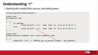 Understanding “r”
 Starting with vmstat(1M)’s source, and drilling down:
usr/src/cmd/stat/vmstat/vmstat.c:
static void
printhdr(int sig)
{
[...]
if (swflag)
(void) printf(" r b w swap free si so pi po fr de sr ");
else
(void) printf(" r b w swap free re mf pi po fr de sr ");
[...]
static void
dovmstats(struct snapshot *old, struct snapshot *new)
{
[...]
adjprintf(" %*lu", 1, DELTA(s_sys.ss_sysinfo.runque) / sys_updates);
 