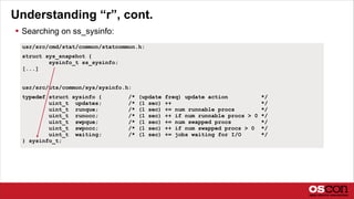 Understanding “r”, cont.
 Searching on ss_sysinfo:
usr/src/cmd/stat/common/statcommon.h:
struct sys_snapshot {
sysinfo_t ss_sysinfo;
[...]
usr/src/uts/common/sys/sysinfo.h:
typedef struct sysinfo { /* (update freq) update action */
uint_t updates; /* (1 sec) ++ */
uint_t runque; /* (1 sec) += num runnable procs */
uint_t runocc; /* (1 sec) ++ if num runnable procs > 0 */
uint_t swpque; /* (1 sec) += num swapped procs */
uint_t swpocc; /* (1 sec) ++ if num swapped procs > 0 */
uint_t waiting; /* (1 sec) += jobs waiting for I/O */
} sysinfo_t;
 