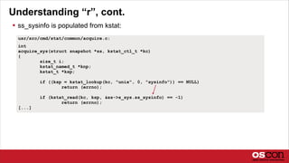 Understanding “r”, cont.
 ss_sysinfo is populated from kstat:
usr/src/cmd/stat/common/acquire.c:
int
acquire_sys(struct snapshot *ss, kstat_ctl_t *kc)
{
size_t i;
kstat_named_t *knp;
kstat_t *ksp;
if ((ksp = kstat_lookup(kc, "unix", 0, "sysinfo")) == NULL)
return (errno);
if (kstat_read(kc, ksp, &ss->s_sys.ss_sysinfo) == -1)
return (errno);
[...]
 