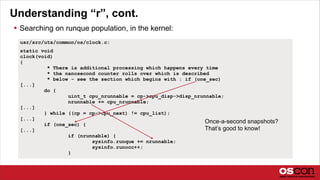 Understanding “r”, cont.
 Searching on runque population, in the kernel:
usr/src/uts/common/os/clock.c:
static void
clock(void)
{
* There is additional processing which happens every time
* the nanosecond counter rolls over which is described
* below - see the section which begins with : if (one_sec)
[...]
do {
uint_t cpu_nrunnable = cp->cpu_disp->disp_nrunnable;
nrunnable += cpu_nrunnable;
[...]
} while ((cp = cp->cpu_next) != cpu_list);
[...]
if (one_sec) {
[...]
if (nrunnable) {
sysinfo.runque += nrunnable;
sysinfo.runocc++;
}
Once-a-second snapshots?
That’s good to know!
 