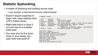 Statistic Spelunking
 A matter of browsing and reading source code
- I use cscope, a text-based source code browser:
 Doesn’t require expertise to
begin with: keep reading code
until it makes sense
 Might take hours or days if
you are new to a complex
code base
 You may only do this three
times in your career, but
each time was worth it!
C symbol: runque
File Function Line
0 sa.h <global> 188 uint64_t runque;
1 sysinfo.h <global> 132 uint_t runque;
2 sar.c prt_q_opt 919 (float )xx->si.runque / (float )xx->si.runocc,
3 kstat.c save_sysinfo 1066 SAVE_UINT32(ksi, sysinfo, runque);
4 vmstat.c dovmstats 316 adjprintf(" %*lu", 1,
DELTA(s_sys.ss_sysinfo.runque) / sys_updates);
5 clock.c clock 862 sysinfo.runque += nrunnable;
Find this C symbol:
Find this global definition:
Find functions called by this function:
Find functions calling this function:
Find this text string:
Change this text string:
Find this egrep pattern:
Find this file:
Find files #including this file:
 