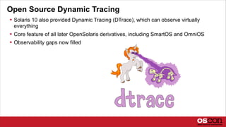 Open Source Dynamic Tracing
 Solaris 10 also provided Dynamic Tracing (DTrace), which can observe virtually
everything
 Core feature of all later OpenSolaris derivatives, including SmartOS and OmniOS
 Observability gaps now filled
 