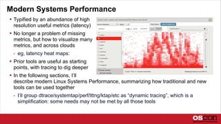 Modern Systems Performance
 Typified by an abundance of high
resolution useful metrics (latency)
 No longer a problem of missing
metrics, but how to visualize many
metrics, and across clouds
- eg, latency heat maps:
 Prior tools are useful as starting
points, with tracing to dig deeper
 In the following sections, I’ll
describe modern Linux Systems Performance, summarizing how traditional and new
tools can be used together
- I’ll group dtrace/systemtap/perf/lttng/ktap/etc as “dynamic tracing”, which is a
simplification: some needs may not be met by all those tools
 