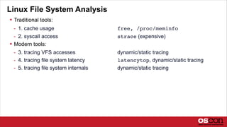 Linux File System Analysis
 Traditional tools:
- 1. cache usage free, /proc/meminfo
- 2. syscall access strace (expensive)
 Modern tools:
- 3. tracing VFS accesses dynamic/static tracing
- 4. tracing file system latency latencytop, dynamic/static tracing
- 5. tracing file system internals dynamic/static tracing
 