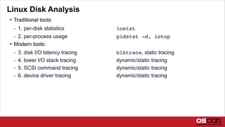 Linux Disk Analysis
 Traditional tools:
- 1. per-disk statistics iostat
- 2. per-process usage pidstat -d, iotop
 Modern tools:
- 3. disk I/O latency tracing blktrace, static tracing
- 4. lower I/O stack tracing dynamic/static tracing
- 5. SCSI command tracing dynamic/static tracing
- 6. device driver tracing dynamic/static tracing
 